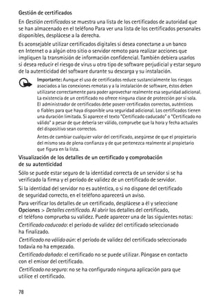 78
Gestión de certificados
En Gestión certificados se muestra una lista de los certificados de autoridad que
se han almacenado en el teléfono Para ver una lista de los certificados personales
disponibles, desplácese a la derecha.
Es aconsejable utilizar certificados digitales si desea conectarse a un banco
en Internet o a algún otro sitio o servidor remoto para realizar acciones que
impliquen la transmisión de información confidencial. También debiera usarlos
si desea reducir el riesgo de virus u otro tipo de software perjudicial y estar seguro
de la autenticidad del software durante su descarga y su instalación.
Importante: Aunque el uso de certificados reduce sustancialmente los riesgos
asociados a las conexiones remotas y a la instalación de software, éstos deben
utilizarse correctamente para poder aprovechar realmente esa seguridad adicional.
La existencia de un certificado no ofrece ninguna clase de protección por sí sola.
El administrador de certificados debe poseer certificados correctos, auténticos
o fiables para que haya disponible una seguridad adicional. Los certificados tienen
una duración limitada. Si aparece el texto “Certificado caducado” o “Certificado no
válido” a pesar de que debería ser válido, compruebe que la hora y fecha actuales
del dispositivo sean correctos.
Antes de cambiar cualquier valor del certificado, asegúrese de que el propietario
del mismo sea de plena confianza y de que pertenezca realmente al propietario
que figura en la lista.
Visualización de los detalles de un certificado y comprobación
de su autenticidad
Sólo se puede estar seguro de la identidad correcta de un servidor si se ha
verificado la firma y el período de validez de un certificado de servidor.
Si la identidad del servidor no es auténtica, o si no dispone del certificado
de seguridad correcto, en el teléfono aparecerá un aviso.
Para verificar los detalles de un certificado, desplácese a él y seleccione
Opciones > Detalles certificado. Al abrir los detalles del certificado,
el teléfono comprueba su validez. Puede aparecer una de las siguientes notas:
Certificado caducado: el período de validez del certificado seleccionado
ha finalizado.
Certificado no válido aún: el período de validez del certificado seleccionado
todavía no ha empezado.
Certificado dañado: el certificado no se puede utilizar. Póngase en contacto
con el emisor del certificado.
Certificado no seguro: no se ha configurado ninguna aplicación para que
utilice el certificado.
 