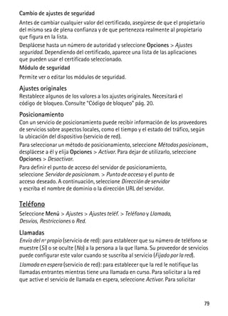 79
Cambio de ajustes de seguridad
Antes de cambiar cualquier valor del certificado, asegúrese de que el propietario
del mismo sea de plena confianza y de que pertenezca realmente al propietario
que figura en la lista.
Desplácese hasta un número de autoridad y seleccione Opciones > Ajustes
seguridad. Dependiendo del certificado, aparece una lista de las aplicaciones
que pueden usar el certificado seleccionado.
Módulo de seguridad
Permite ver o editar los módulos de seguridad.
Ajustes originales
Restablece algunos de los valores a los ajustes originales. Necesitará el
código de bloqueo. Consulte “Código de bloqueo” pág. 20.
Posicionamiento
Con un servicio de posicionamiento puede recibir información de los proveedores
de servicios sobre aspectos locales, como el tiempo y el estado del tráfico, según
la ubicación del dispositivo (servicio de red).
Para seleccionar un método de posicionamiento, seleccione Métodos posicionam.,
desplácese a él y elija Opciones > Activar. Para dejar de utilizarlo, seleccione
Opciones > Desactivar.
Para definir el punto de acceso del servidor de posicionamiento,
seleccione Servidor de posicionam. > Punto de acceso y el punto de
acceso deseado. A continuación, seleccione Dirección de servidor
y escriba el nombre de dominio o la dirección URL del servidor.
Teléfono
Seleccione Menú > Ajustes > Ajustes teléf. > Teléfono y Llamada,
Desvíos, Restricciones o Red.
Llamadas
Envío del nº propio (servicio de red): para establecer que su número de teléfono se
muestre (Sí) o se oculte (No) a la persona a la que llama. Su proveedor de servicios
puede configurar este valor cuando se suscriba al servicio (Fijado por la red).
Llamada en espera (servicio de red): para establecer que la red le notifique las
llamadas entrantes mientras tiene una llamada en curso. Para solicitar a la red
que active el servicio de llamada en espera, seleccione Activar. Para solicitar
 