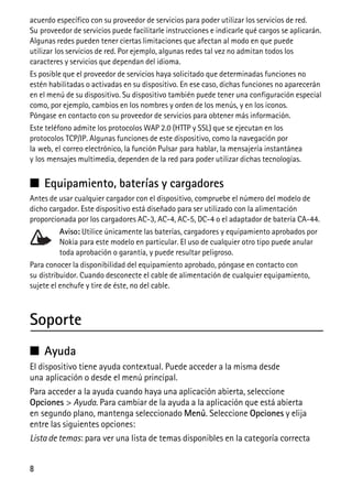 8
acuerdo específico con su proveedor de servicios para poder utilizar los servicios de red.
Su proveedor de servicios puede facilitarle instrucciones e indicarle qué cargos se aplicarán.
Algunas redes pueden tener ciertas limitaciones que afectan al modo en que puede
utilizar los servicios de red. Por ejemplo, algunas redes tal vez no admitan todos los
caracteres y servicios que dependan del idioma.
Es posible que el proveedor de servicios haya solicitado que determinadas funciones no
estén habilitadas o activadas en su dispositivo. En ese caso, dichas funciones no aparecerán
en el menú de su dispositivo. Su dispositivo también puede tener una configuración especial
como, por ejemplo, cambios en los nombres y orden de los menús, y en los iconos.
Póngase en contacto con su proveedor de servicios para obtener más información.
Este teléfono admite los protocolos WAP 2.0 (HTTP y SSL) que se ejecutan en los
protocolos TCP/IP. Algunas funciones de este dispositivo, como la navegación por
la web, el correo electrónico, la función Pulsar para hablar, la mensajería instantánea
y los mensajes multimedia, dependen de la red para poder utilizar dichas tecnologías.
■ Equipamiento, baterías y cargadores
Antes de usar cualquier cargador con el dispositivo, compruebe el número del modelo de
dicho cargador. Este dispositivo está diseñado para ser utilizado con la alimentación
proporcionada por los cargadores AC-3, AC-4, AC-5, DC-4 o el adaptador de batería CA-44.
Aviso: Utilice únicamente las baterías, cargadores y equipamiento aprobados por
Nokia para este modelo en particular. El uso de cualquier otro tipo puede anular
toda aprobación o garantía, y puede resultar peligroso.
Para conocer la disponibilidad del equipamiento aprobado, póngase en contacto con
su distribuidor. Cuando desconecte el cable de alimentación de cualquier equipamiento,
sujete el enchufe y tire de éste, no del cable.
Soporte
■ Ayuda
El dispositivo tiene ayuda contextual. Puede acceder a la misma desde
una aplicación o desde el menú principal.
Para acceder a la ayuda cuando haya una aplicación abierta, seleccione
Opciones > Ayuda. Para cambiar de la ayuda a la aplicación que está abierta
en segundo plano, mantenga seleccionado Menú. Seleccione Opciones y elija
entre las siguientes opciones:
Lista de temas: para ver una lista de temas disponibles en la categoría correcta
 