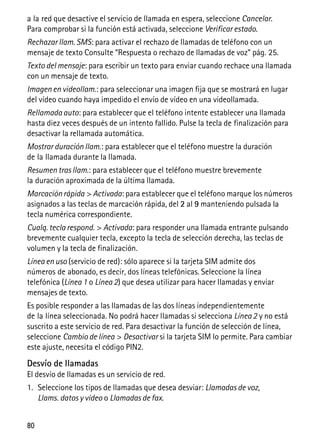 80
a la red que desactive el servicio de llamada en espera, seleccione Cancelar.
Para comprobar si la función está activada, seleccione Verificar estado.
Rechazar llam. SMS: para activar el rechazo de llamadas de teléfono con un
mensaje de texto Consulte “Respuesta o rechazo de llamadas de voz” pág. 25.
Texto del mensaje: para escribir un texto para enviar cuando rechace una llamada
con un mensaje de texto.
Imagen en videollam.: para seleccionar una imagen fija que se mostrará en lugar
del vídeo cuando haya impedido el envío de vídeo en una videollamada.
Rellamada auto: para establecer que el teléfono intente establecer una llamada
hasta diez veces después de un intento fallido. Pulse la tecla de finalización para
desactivar la rellamada automática.
Mostrar duración llam.: para establecer que el teléfono muestre la duración
de la llamada durante la llamada.
Resumen tras llam.: para establecer que el teléfono muestre brevemente
la duración aproximada de la última llamada.
Marcaciónrápida > Activada: para establecer que el teléfono marque los números
asignados a las teclas de marcación rápida, del 2 al 9 manteniendo pulsada la
tecla numérica correspondiente.
Cualq. tecla respond. > Activada: para responder una llamada entrante pulsando
brevemente cualquier tecla, excepto la tecla de selección derecha, las teclas de
volumen y la tecla de finalización.
Línea en uso (servicio de red): sólo aparece si la tarjeta SIM admite dos
números de abonado, es decir, dos líneas telefónicas. Seleccione la línea
telefónica (Línea 1 o Línea 2) que desea utilizar para hacer llamadas y enviar
mensajes de texto.
Es posible responder a las llamadas de las dos líneas independientemente
de la línea seleccionada. No podrá hacer llamadas si selecciona Línea 2 y no está
suscrito a este servicio de red. Para desactivar la función de selección de línea,
seleccione Cambio de línea > Desactivar si la tarjeta SIM lo permite. Para cambiar
este ajuste, necesita el código PIN2.
Desvío de llamadas
El desvío de llamadas es un servicio de red.
1. Seleccione los tipos de llamadas que desea desviar: Llamadas de voz,
Llams. datos y vídeo o Llamadas de fax.
 