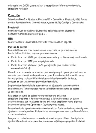 82
microcelulares (MCN) y para activar la recepción de información de célula,
seleccione Activada.
Conexión
Seleccione Menú > Ajustes > Ajustes teléf. > Conexión > Bluetooth, USB, Puntos
acceso, Paquetes datos, Llamada datos, Ajustes de SIP, Configs. o Control NPA.
Bluetooth
Permite activar o desactivar Bluetooth y editar los ajustes Bluetooth.
Consulte “Conexión Bluetooth” pág. 91.
USB
Permite editar los ajustes USB. Consulte “Conexión USB” pág. 94.
Puntos de acceso
Para establecer una conexión de datos, se necesita un punto de acceso.
Puede definir distintas clases de puntos de acceso:
• Punto de acceso MMS, por ejemplo, para enviar y recibir mensajes multimedia
• Punto de acceso WAP para ver páginas web
• Punto de acceso a Internet (IAP), (por ejemplo, para enviar y recibir
correo electrónico)
Consulte a su proveedor de servicios para averiguar qué tipo de punto de acceso
necesita para el servicio al que desea acceder. Para obtener información sobre
la suscripción y la disponibilidad de los servicios de conexión de datos,
póngase en contacto con su proveedor de servicios.
Su proveedor de servicios le puede enviar los ajustes del punto de acceso
en un mensaje. También puede recibir su teléfono con el punto de acceso
ya configurado.
Para crear un punto de acceso nuevo o editar uno existente,
seleccione Opciones > Punto acceso nuevo o Editar. Para crear un punto
de acceso nuevo con los ajustes de uno existente, desplácese hasta el punto
de acceso y seleccione Opciones > Duplicar punto acceso.
Dependiendo del tipo de conexión seleccionado en Portador dedatos, sólo algunos
ajustes estarán disponibles. Rellene todos los campos marcados con Debedefinirse
o con un asterisco.
Póngase en contacto con su proveedor de servicios para obtener los siguientes
ajustes: Portador de datos, Nombre punto acceso (sólo para paquetes de datos),
 