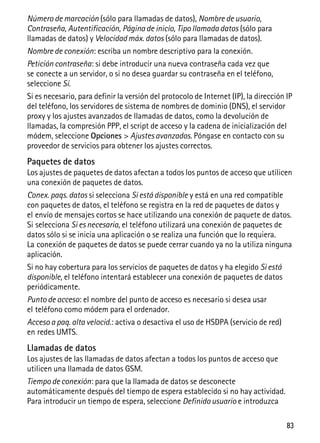 83
Número de marcación (sólo para llamadas de datos), Nombre de usuario,
Contraseña, Autentificación, Página de inicio, Tipo llamada datos (sólo para
llamadas de datos) y Velocidad máx. datos (sólo para llamadas de datos).
Nombre de conexión: escriba un nombre descriptivo para la conexión.
Petición contraseña: si debe introducir una nueva contraseña cada vez que
se conecte a un servidor, o si no desea guardar su contraseña en el teléfono,
seleccione Sí.
Si es necesario, para definir la versión del protocolo de Internet (IP), la dirección IP
del teléfono, los servidores de sistema de nombres de dominio (DNS), el servidor
proxy y los ajustes avanzados de llamadas de datos, como la devolución de
llamadas, la compresión PPP, el script de acceso y la cadena de inicialización del
módem, seleccione Opciones > Ajustes avanzados. Póngase en contacto con su
proveedor de servicios para obtener los ajustes correctos.
Paquetes de datos
Los ajustes de paquetes de datos afectan a todos los puntos de acceso que utilicen
una conexión de paquetes de datos.
Conex. paqs. datos si selecciona Si está disponible y está en una red compatible
con paquetes de datos, el teléfono se registra en la red de paquetes de datos y
el envío de mensajes cortos se hace utilizando una conexión de paquete de datos.
Si selecciona Si es necesaria, el teléfono utilizará una conexión de paquetes de
datos sólo si se inicia una aplicación o se realiza una función que lo requiera.
La conexión de paquetes de datos se puede cerrar cuando ya no la utiliza ninguna
aplicación.
Si no hay cobertura para los servicios de paquetes de datos y ha elegido Si está
disponible, el teléfono intentará establecer una conexión de paquetes de datos
periódicamente.
Punto de acceso: el nombre del punto de acceso es necesario si desea usar
el teléfono como módem para el ordenador.
Acceso a paq. alta velocid.: activa o desactiva el uso de HSDPA (servicio de red)
en redes UMTS.
Llamadas de datos
Los ajustes de las llamadas de datos afectan a todos los puntos de acceso que
utilicen una llamada de datos GSM.
Tiempo de conexión: para que la llamada de datos se desconecte
automáticamente después del tiempo de espera establecido si no hay actividad.
Para introducir un tiempo de espera, seleccione Definido usuario e introduzca
 