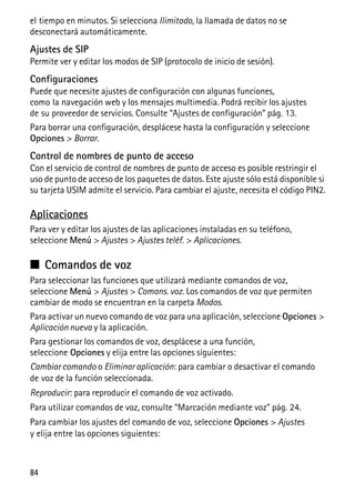 84
el tiempo en minutos. Si selecciona Ilimitado, la llamada de datos no se
desconectará automáticamente.
Ajustes de SIP
Permite ver y editar los modos de SIP (protocolo de inicio de sesión).
Configuraciones
Puede que necesite ajustes de configuración con algunas funciones,
como la navegación web y los mensajes multimedia. Podrá recibir los ajustes
de su proveedor de servicios. Consulte “Ajustes de configuración” pág. 13.
Para borrar una configuración, desplácese hasta la configuración y seleccione
Opciones > Borrar.
Control de nombres de punto de acceso
Con el servicio de control de nombres de punto de acceso es posible restringir el
uso de punto de acceso de los paquetes de datos. Este ajuste sólo está disponible si
su tarjeta USIM admite el servicio. Para cambiar el ajuste, necesita el código PIN2.
Aplicaciones
Para ver y editar los ajustes de las aplicaciones instaladas en su teléfono,
seleccione Menú > Ajustes > Ajustes teléf. > Aplicaciones.
■ Comandos de voz
Para seleccionar las funciones que utilizará mediante comandos de voz,
seleccione Menú > Ajustes > Comans. voz. Los comandos de voz que permiten
cambiar de modo se encuentran en la carpeta Modos.
Para activar un nuevo comando de voz para una aplicación, seleccione Opciones >
Aplicación nueva y la aplicación.
Para gestionar los comandos de voz, desplácese a una función,
seleccione Opciones y elija entre las opciones siguientes:
Cambiar comando o Eliminar aplicación: para cambiar o desactivar el comando
de voz de la función seleccionada.
Reproducir: para reproducir el comando de voz activado.
Para utilizar comandos de voz, consulte “Marcación mediante voz” pág. 24.
Para cambiar los ajustes del comando de voz, seleccione Opciones > Ajustes
y elija entre las opciones siguientes:
 