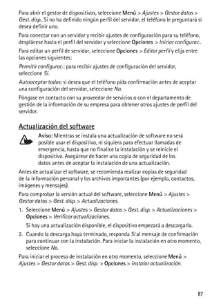 87
Para abrir el gestor de dispositivos, seleccione Menú > Ajustes > Gestor datos >
Gest. disp.. Si no ha definido ningún perfil del servidor, el teléfono le preguntará si
desea definir uno.
Para conectar con un servidor y recibir ajustes de configuración para su teléfono,
desplácese hasta el perfil del servidor y seleccione Opciones > Iniciar configurac..
Para editar un perfil de servidor, seleccione Opciones > Editar perfil y elija entre
las opciones siguientes:
Permitir configurac.: para recibir ajustes de configuración del servidor,
seleccione Sí.
Autoaceptar todas: si desea que el teléfono pida confirmación antes de aceptar
una configuración del servidor, seleccione No.
Póngase en contacto con su proveedor de servicios o con el departamento de
gestión de la información de su empresa para obtener otros ajustes de perfil del
servidor.
Actualización del software
Aviso: Mientras se instala una actualización de software no será
posible usar el dispositivo, ni siquiera para efectuar llamadas de
emergencia, hasta que no finalice la instalación y se reinicie el
dispositivo. Asegúrese de hacer una copia de seguridad de los
datos antes de aceptar la instalación de una actualización.
Antes de actualizar el software, se recomienda realizar copias de seguridad
de la información personal y los archivos importantes (por ejemplo, contactos,
imágenes y mensajes).
Para comprobar la versión actual del software, seleccione Menú > Ajustes >
Gestor datos > Gest. disp. > Actualizaciones.
1. Seleccione Menú > Ajustes > Gestor datos > Gest. disp. > Actualizaciones >
Opciones > Verificar actualizaciones.
Si hay una actualización disponible, el dispositivo empezará a descargarla.
2. Cuando la descarga haya terminado, responda Sí al mensaje de confirmación
para continuar con la instalación. Para iniciar la instalación en otro momento,
seleccione No.
Para iniciar el proceso de instalación en otro momento, seleccione Menú >
Ajustes > Gestor datos > Gest. disp. > Opciones > Instalar actualización.
 