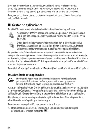 88
Si el perfil de servidor está definido, se utilizará como predeterminado.
Si no hay definido ningún perfil de servidor, el dispositivo le preguntará
que cree uno o, si hay varios, que seleccione uno de la lista de servidores.
Póngase en contacto con su proveedor de servicios para obtener los ajustes
del perfil del servidor.
■ Gestor de aplicaciones
En el teléfono se pueden instalar dos tipos de aplicaciones y software:
Aplicaciones J2METM basadas en la tecnología JavaTM con la extensión
.jad o .jar. Las aplicaciones PersonalJavaTM no se pueden instalar en su
teléfono.
Otras aplicaciones y software compatibles con el sistema operativo
Symbian. Los archivos de instalación tienen la extensión .sis. Instale
únicamente software diseñado específicamente para el teléfono.
Se pueden transferir archivos de instalación al teléfono desde un ordenador
compatible, descargándolos durante la navegación, o enviándolos en un mensaje
multimedia, adjuntos por correo-electrónico o vía Bluetooth. Puede utilizar Nokia
Application Installer en Nokia PC Suite para instalar una aplicación en el teléfono
o en una tarjeta de memoria.
Para abrir Gestor aplics., seleccione Menú > Ajustes > Gestor datos > Gest. aplics..
Instalación de una aplicación
Importante: Instale y use únicamente aplicaciones y demás software
procedente de fuentes de confianza, como aplicaciones que posean
la firma de Symbian o hayan superado las pruebas Java VerifiedTM
.
Antes de la instalación, en Gestoraplics. desplácese hasta el archivo de instalación
y seleccione Opciones > Ver detalles para consultar información como el tipo de
aplicación, el número de versión y el proveedor o el fabricante de la aplicación.
El archivo .jar es necesario para instalar aplicaciones Java. Si no dispone de él,
el teléfono le podría pedir que lo descargue.
Para instalar una aplicación o un paquete de software:
1. Desplácese a un archivo de instalación. Las aplicaciones en la tarjeta
de memoria se indican mediante .
 