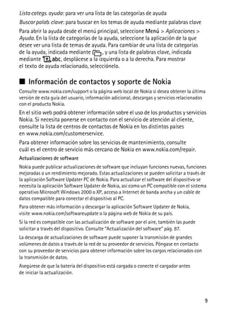 9
Lista categs. ayuda: para ver una lista de las categorías de ayuda
Buscar palab. clave: para buscar en los temas de ayuda mediante palabras clave
Para abrir la ayuda desde el menú principal, seleccione Menú > Aplicaciones >
Ayuda. En la lista de categorías de la ayuda, seleccione la aplicación de la que
desee ver una lista de temas de ayuda. Para cambiar de una lista de categorías
de la ayuda, indicada mediante , y una lista de palabras clave, indicada
mediante , desplácese a la izquierda o a la derecha. Para mostrar
el texto de ayuda relacionado, selecciónelo.
■ Información de contactos y soporte de Nokia
Consulte www.nokia.com/support o la página web local de Nokia si desea obtener la última
versión de esta guía del usuario, información adicional, descargas y servicios relacionados
con el producto Nokia.
En el sitio web podrá obtener información sobre el uso de los productos y servicios
Nokia. Si necesita ponerse en contacto con el servicio de atención al cliente,
consulte la lista de centros de contactos de Nokia en los distintos países
en www.nokia.com/customerservice.
Para obtener información sobre los servicios de mantenimiento, consulte
cuál es el centro de servicio más cercano de Nokia en www.nokia.com/repair.
Actualizaciones de software
Nokia puede publicar actualizaciones de software que incluyan funciones nuevas, funciones
mejoradas o un rendimiento mejorado. Estas actualizaciones se pueden solicitar a través de
la aplicación Software Updater PC de Nokia. Para actualizar el software del dispositivo se
necesita la aplicación Software Updater de Nokia, así como un PC compatible con el sistema
operativo Microsoft Windows 2000 o XP, acceso a Internet de banda ancha y un cable de
datos compatible para conectar el dispositivo al PC.
Para obtener más información y descargar la aplicación Software Updater de Nokia,
visite www.nokia.com/softwareupdate o la página web de Nokia de su país.
Si la red es compatible con las actualización de software por el aire, también las puede
solicitar a través del dispositivo. Consulte “Actualización del software” pág. 87.
La descarga de actualizaciones de software puede suponer la transmisión de grandes
volúmenes de datos a través de la red de su proveedor de servicios. Póngase en contacto
con su proveedor de servicios para obtener información sobre los cargos relacionados con
la transmisión de datos.
Asegúrese de que la batería del dispositivo está cargada o conecte el cargador antes
de iniciar la actualización.
 