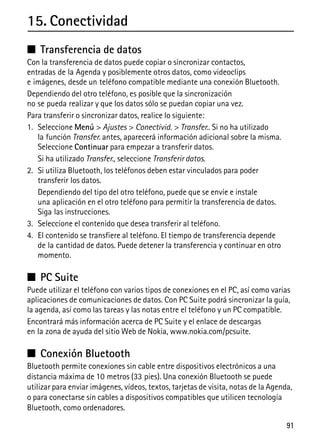 91
15. Conectividad
■ Transferencia de datos
Con la transferencia de datos puede copiar o sincronizar contactos,
entradas de la Agenda y posiblemente otros datos, como videoclips
e imágenes, desde un teléfono compatible mediante una conexión Bluetooth.
Dependiendo del otro teléfono, es posible que la sincronización
no se pueda realizar y que los datos sólo se puedan copiar una vez.
Para transferir o sincronizar datos, realice lo siguiente:
1. Seleccione Menú > Ajustes > Conectivid. > Transfer.. Si no ha utilizado
la función Transfer. antes, aparecerá información adicional sobre la misma.
Seleccione Continuar para empezar a transferir datos.
Si ha utilizado Transfer., seleccione Transferir datos.
2. Si utiliza Bluetooth, los teléfonos deben estar vinculados para poder
transferir los datos.
Dependiendo del tipo del otro teléfono, puede que se envíe e instale
una aplicación en el otro teléfono para permitir la transferencia de datos.
Siga las instrucciones.
3. Seleccione el contenido que desea transferir al teléfono.
4. El contenido se transfiere al teléfono. El tiempo de transferencia depende
de la cantidad de datos. Puede detener la transferencia y continuar en otro
momento.
■ PC Suite
Puede utilizar el teléfono con varios tipos de conexiones en el PC, así como varias
aplicaciones de comunicaciones de datos. Con PC Suite podrá sincronizar la guía,
la agenda, así como las tareas y las notas entre el teléfono y un PC compatible.
Encontrará más información acerca de PC Suite y el enlace de descargas
en la zona de ayuda del sitio Web de Nokia, www.nokia.com/pcsuite.
■ Conexión Bluetooth
Bluetooth permite conexiones sin cable entre dispositivos electrónicos a una
distancia máxima de 10 metros (33 pies). Una conexión Bluetooth se puede
utilizar para enviar imágenes, vídeos, textos, tarjetas de visita, notas de la Agenda,
o para conectarse sin cables a dispositivos compatibles que utilicen tecnología
Bluetooth, como ordenadores.
 