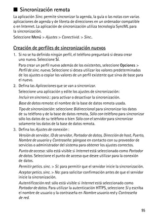 95
■ Sincronización remota
La aplicación Sinc. permite sincronizar la agenda, la guía o las notas con varias
aplicaciones de agenda y de libreta de direcciones en un ordenador compatible
o en Internet. La aplicación de sincronización utiliza tecnología SyncML para
la sincronización.
Seleccione Menú > Ajustes > Conectivid. > Sinc..
Creación de perfiles de sincronización nuevos
1. Si no se ha definido ningún perfil, el teléfono preguntará si desea crear
uno nuevo. Seleccione Sí.
Para crear un perfil nuevo además de los existentes, seleccione Opciones >
Perfil de sinc. nuevo. Seleccione si desea utilizar los valores predeterminados
de los ajustes o copiar los valores de un perfil existente que sirva de base para
el nuevo.
2. Defina las Aplicaciones que se van a sincronizar.
Seleccione una aplicación y edite los ajustes de sincronización:
Incluir en sincroniz.: para activar o desactivar la sincronización.
Base de datos remota: el nombre de la base de datos remota usada.
Tipo de sincronización: seleccione Bidireccional para sincronizar los datos
de su teléfono y de la base de datos remota, Sólo con teléfono para sincronizar
sólo los datos de su teléfono o bien Sólo con el servidor para sincronizar
solamente los datos de la base de datos remota.
3. Defina los Ajustes de conexión :
Versión de servidor, ID de servidor, Portador de datos, Dirección de host, Puerto,
Nombre de usuario y Contraseña: póngase en contacto con su proveedor de
servicios o administrador del sistema para obtener los ajustes correctos.
Punto de acceso: sólo está visible si Internet está seleccionado como Portador
de datos. Seleccione el punto de acceso que desee utilizar para la conexión
de datos.
Permitir petics. sinc. > Sí: para permitir que el servidor inicie la sincronización.
Aceptar petics. sinc. > No: para solicitar confirmación antes de que el servidor
inicie la sincronización.
Autentificación red: sólo está visible si Internet está seleccionado como
Portador de datos. Para utilizar la autenticación HTTPS, seleccione Sí y escriba
el nombre de usuario y la contraseña en Nombre usuario red y Contraseña
de red.
 