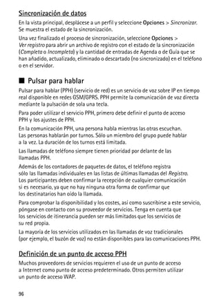 96
Sincronización de datos
En la vista principal, desplácese a un perfil y seleccione Opciones > Sincronizar.
Se muestra el estado de la sincronización.
Una vez finalizado el proceso de sincronización, seleccione Opciones >
Ver registro para abrir un archivo de registro con el estado de la sincronización
(Completa o Incompleta) y la cantidad de entradas de Agenda o de Guía que se
han añadido, actualizado, eliminado o descartado (no sincronizado) en el teléfono
o en el servidor.
■ Pulsar para hablar
Pulsar para hablar (PPH) (servicio de red) es un servicio de voz sobre IP en tiempo
real disponible en redes GSM/GPRS. PPH permite la comunicación de voz directa
mediante la pulsación de sola una tecla.
Para poder utilizar el servicio PPH, primero debe definir el punto de acceso
PPH y los ajustes de PPH.
En la comunicación PPH, una persona habla mientras las otras escuchan.
Las personas hablarán por turnos. Sólo un miembro del grupo puede hablar
a la vez. La duración de los turnos está limitada.
Las llamadas de teléfono siempre tienen prioridad por delante de las
llamadas PPH.
Además de los contadores de paquetes de datos, el teléfono registra
sólo las llamadas individuales en las listas de últimas llamadas del Registro.
Los participantes deben confirmar la recepción de cualquier comunicación
si es necesario, ya que no hay ninguna otra forma de confirmar que
los destinatarios han oído la llamada.
Para comprobar la disponibilidad y los costes, así como suscribirse a este servicio,
póngase en contacto con su proveedor de servicios. Tenga en cuenta que
los servicios de itinerancia pueden ser más limitados que los servicios de
su red propia.
La mayoría de los servicios utilizados en las llamadas de voz tradicionales
(por ejemplo, el buzón de voz) no están disponibles para las comunicaciones PPH.
Definición de un punto de acceso PPH
Muchos proveedores de servicios requieren el uso de un punto de acceso
a Internet como punto de acceso predeterminado. Otros permiten utilizar
un punto de acceso WAP.
 