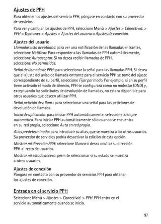 97
Ajustes de PPH
Para obtener los ajustes del servicio PPH, póngase en contacto con su proveedor
de servicios.
Para ver y cambiar los ajustes de PPH, seleccione Menú > Ajustes > Conectivid. >
PPH > Opciones > Ajustes > Ajustes del usuario o Ajustes de conexión.
Ajustes del usuario
Llamadas lista aceptados: para ver una notificación de las llamadas entrantes,
seleccione Notificar. Para responder a las llamadas de PPH automáticamente,
seleccione Autoaceptar. Si no desea recibir llamadas de PPH,
seleccione No permitidas.
Señal de llamada de PPH: para seleccionar la señal para las llamadas PPH. Si desea
que el ajuste del aviso de llamada entrante para el servicio PPH se tome del ajuste
correspondiente de su perfil, seleccione Fijar por modo. Por ejemplo, si en su perfil
tiene activado el modo de silencio, PPH se configurará como no molestar (DND) y,
exceptuando las solicitudes de devolución de llamadas, no estará disponible para
otros usuarios que deseen utilizar PPH.
Señal petición dev. llam.: para seleccionar una señal para las peticiones de
devolución de llamada.
Inicio de aplicación: para iniciar PPH automáticamente, seleccione Siempre
automático. Para iniciar PPH automáticamente sólo cuando se encuentra
en su red propia, seleccione Auto en red propia.
Aliaspredeterminado: para introducir su alias, que se muestra a los otros usuarios.
Su proveedor de servicios podría desactivar la edición de esta opción.
Mostrar mi dirección PPH: seleccione Nunca si desea ocultar su dirección
PPH al resto de usuarios.
Mostrar mi estado acceso: permite seleccionar si su estado se muestra
a otros usuarios.
Ajustes de conexión
Póngase en contacto con su proveedor de servicios PPH para obtener
los ajustes de conexión.
Entrada en el servicio PPH
Seleccione Menú > Ajustes > Conectivid. > PPH. PPH entra en el
servicio automáticamente cuando se inicia.
 