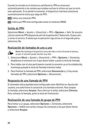 98
Cuando la entrada en el sistema es satisfactoria, PPH se conectará
automáticamente a los canales que estaban activos la última vez que se cerró
esta aplicación. Si se pierde la conexión, el dispositivo intentará conectarse
automáticamente hasta que salga de PPH.
indica una conexión PPH.
indica que PPH está configurado como no molestar (DND).
Salida de PPH
Seleccione Menú > Ajustes > Conectivid. > PPH > Opciones > Salir. Se muestra
¿Cerrar sesión de PPH después de salir de la aplicación?. Seleccione Sí para salir
y cerrar el servicio. Si desea que la aplicación siga activa en el segundo plano,
seleccione No.
Realización de llamadas de uno a uno
Aviso: No sostenga el dispositivo cerca del oído si está utilizando el altavoz,
ya que el volumen puede resultar muy alto.
1. Seleccione Menú > Ajustes > Conectivid. > PPH > Opciones > Contactos,
desplácese al contacto con el que desee hablar y pulse la tecla de llamada.
2. Para hablar con el otro participante cuando la conexión ya se ha establecido,
mantenga pulsada la tecla de llamada mientras habla.
3. Para finalizar la llamada de PPH, seleccione Desconectar o, si hay varias
llamadas de PPH, seleccione Opciones > Desconectar.
Respuesta de una llamada de PPH
Si Llamadas lista aceptados está configurado como Notificar en Ajustes del
usuario, una señal breve le avisará de una llamada entrante. Para aceptar
la llamada, seleccione Aceptar. Para silenciar la señal, seleccione Silenciar.
Para rechazar la llamada, pulse la tecla de finalización.
Realización de una llamada de grupo de PPH
Para llamar a un grupo, seleccione Opciones > Contactos, seleccione
Opciones > Hablar con varios, marque los contactos a los que desea llamar
y seleccione Aceptar.
 