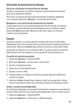 99
Solicitudes de devolución de llamadas
Envío de solicitudes de devolución de llamada
Si llama a una persona y no obtiene respuesta, puede enviarle una solicitud
para que le devuelva la llamada.
Para enviar una solicitud de devolución de llamada Contactos, desplácese
a un contacto y seleccione Opciones > Enviar petición dev. llam..
Responder a una solicitud de devolución de llamada
Cuando alguien le envía una solicitud de devolución de llamada, se mostrará
el mensaje 1 petición de devolución de llamada nueva en el modo en espera.
Seleccione Mostrar para abrir Buzón entr. dev. llam.. Vaya a un contacto
y pulse la tecla de llamada.
Canales
Cuando se conecte a un canal, todos los miembros del canal le oirán hablar.
Puede haber hasta cinco canales activos al mismo tiempo. Cuando hay más de un
canal activo, seleccione Cambiar para cambiar el canal con el que desee hablar.
Los canales se registran con una dirección URL. Un usuario registra la dirección
URL del canal en la red cuando se une a la sesión del canal la primera vez.
Creación de canales personales
1. Seleccione Opciones > Canales de PPH.
2. Seleccione Opciones > Canal nuevo > Crear nuevo.
3. Escriba un Nombre de canal.
4. Seleccione un Privacidad de canal.
5. Escriba su alias en Alias.
6. Si desea añadir una imagen en miniatura al grupo, seleccione Miniatura
y elija una imagen.
7. Seleccione Hecho. Cuando haya creado un canal, se le preguntará si desea
enviar invitaciones al canal. Las invitaciones al canal son mensajes de texto.
Unión a canales preconfigurados
Un canal preconfigurado es un grupo de conversación creado por su proveedor de
servicios. Sólo se permite a los usuarios preconfigurados unirse y utilizar el canal.
1. Seleccione Opciones > Canales de PPH.
2. Seleccione Opciones > Canal nuevo > Añadir existente.
 