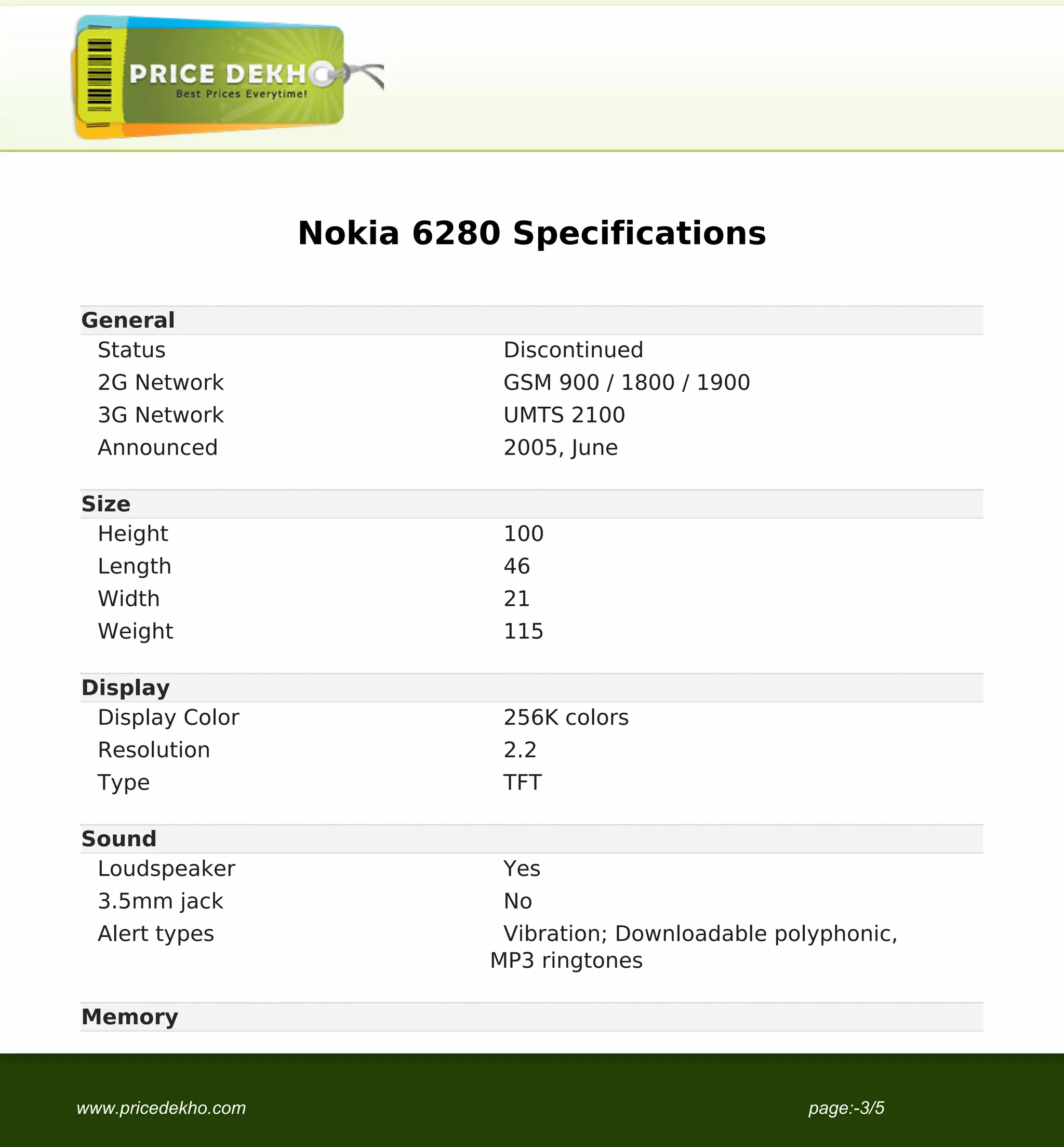 Nokia 6280 Specifications

General
 Status                         Discontinued
  2G Network                    GSM 900 / 1800 / 1900
  3G Network                    UMTS 2100
  Announced                     2005, June

Size
 Height                         100
  Length                        46
  Width                         21
  Weight                        115

Display
 Display Color                  256K colors
  Resolution                    2.2
  Type                          TFT

Sound
 Loudspeaker                    Yes
  3.5mm jack                    No
  Alert types                   Vibration; Downloadable polyphonic,
                               MP3 ringtones

Memory



www.pricedekho.com                                         page:-3/5
 
