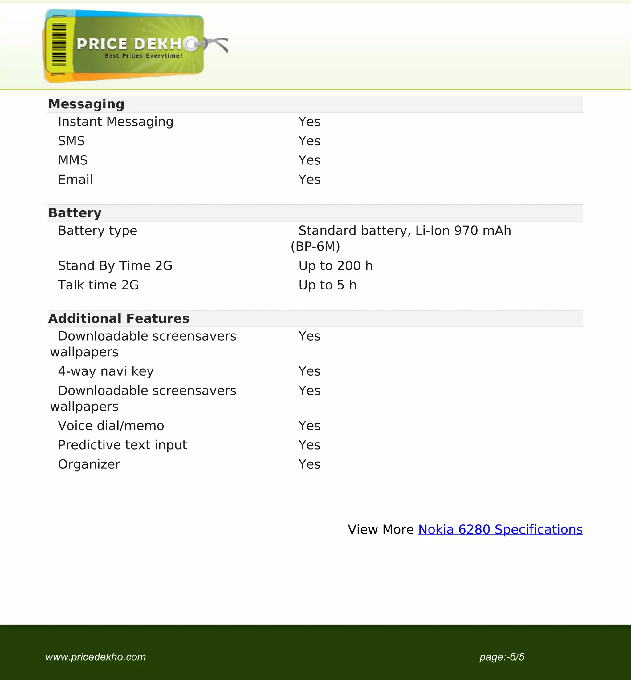 Messaging
                                    Instant Messaging            Yes
                                     SMS                         Yes
                                     MMS                         Yes
                                     Email                       Yes

                                   Battery
                                    Battery type                 Standard battery, Li-Ion 970 mAh
                                                                (BP-6M)
                                     Stand By Time 2G            Up to 200 h
                                     Talk time 2G                Up to 5 h

                                   Additional Features
                                    Downloadable screensavers    Yes
                                   wallpapers
                                     4-way navi key              Yes
                                    Downloadable screensavers    Yes
                                   wallpapers
                                     Voice dial/memo             Yes
                                     Predictive text input       Yes
                                     Organizer                   Yes




                                                                        View More Nokia 6280 Specifications




                                   www.pricedekho.com                                       page:-5/5
Powered by TCPDF (www.tcpdf.org)
 