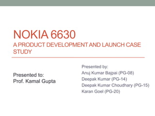 NOKIA 6630
A PRODUCT DEVELOPMENT AND LAUNCH CASE
STUDY

                    Presented by:
                    Anuj Kumar Bajpai (PG-08)
Presented to:
                    Deepak Kumar (PG-14)
Prof. Kamal Gupta
                    Deepak Kumar Choudhary (PG-15)
                    Karan Goel (PG-20)
 