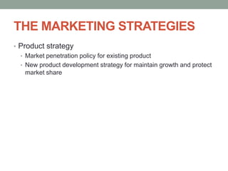 THE MARKETING STRATEGIES
• Product strategy
  • Market penetration policy for existing product
  • New product development strategy for maintain growth and protect
    market share
 