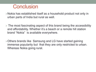 Conclusion
Nokia has established itself as a household product not only in
 urban parts of India but rural as well.

 The most fascinating aspect of this brand being the accessibility
 and affordability. Whether it’s a beach or a remote hill station
 brand “Nokia” is available everywhere.

Others brands like Samsung and LG have started gaining
 immense popularity but that they are only restricted to urban.
 Whereas Nokia going rural.
 