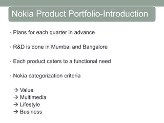 Nokia Product Portfolio-Introduction

• Plans for each quarter in advance


• R&D is done in Mumbai and Bangalore


• Each product caters to a functional need


• Nokia categorization criteria


  Value
  Multimedia
  Lifestyle
  Business
 