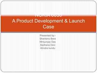 NOKIA 6630
A Product Development & Launch
             Case
           Presented by:-
           Shantanu Bera
           Mrityunjay Das
           Sadhana Devi
           Atindra kundu
 