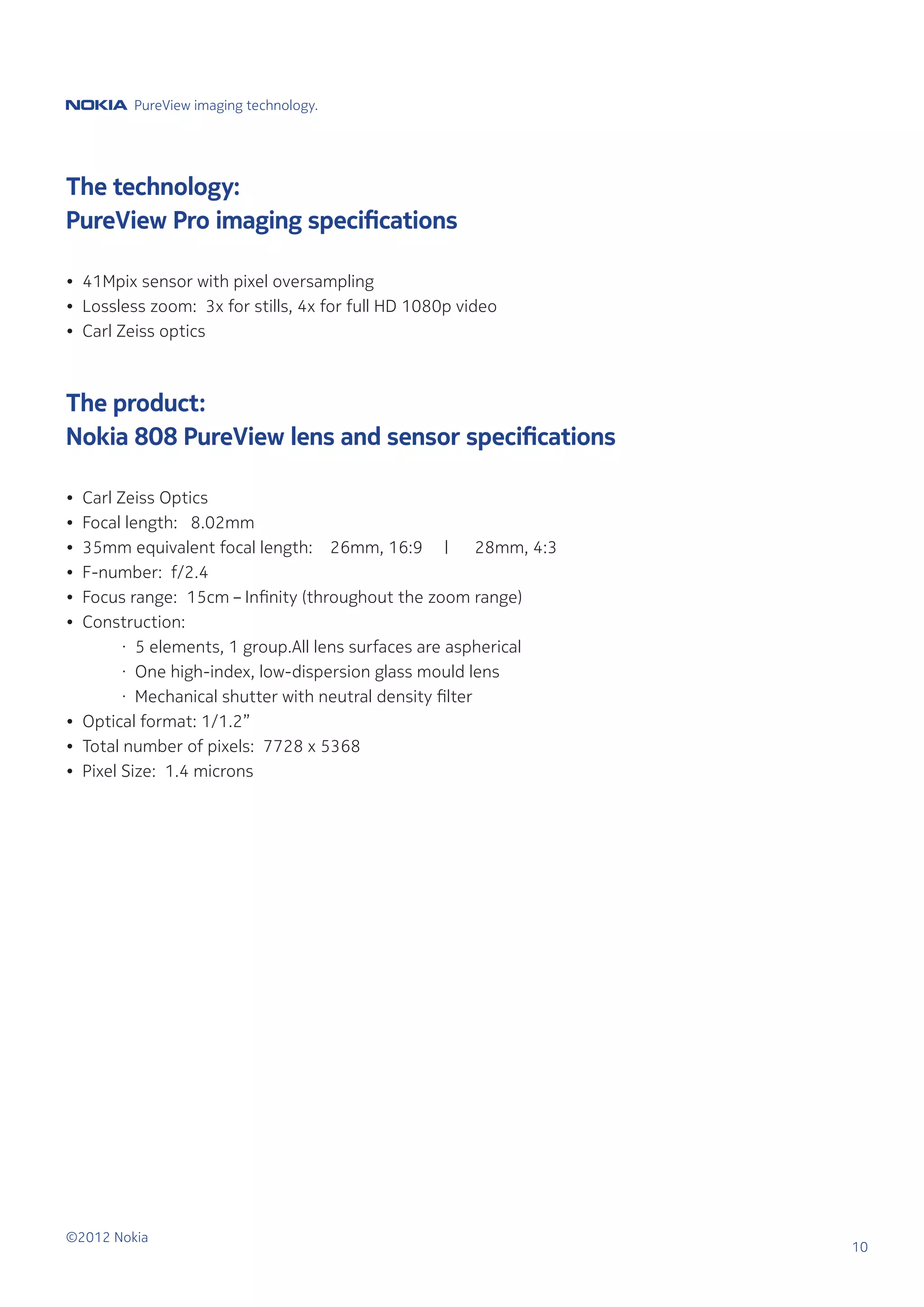 PureView imaging technology.




The technology:
PureView Pro imaging specifications

• 41Mpix sensor with pixel oversampling
• Lossless zoom: 3x for stills, 4x for full HD 1080p video
• Carl Zeiss optics



The product:
Nokia 808 PureView lens and sensor specifications

•   Carl Zeiss Optics
•   Focal length: 8.02mm
•   35mm equivalent focal length: 26mm, 16:9 |             28mm, 4:3
•   F-number: f/2.4
•   Focus range:	 15cm – Infinity (throughout the zoom range)
•   Construction:
	         · 5 elements, 1 group.All lens surfaces are aspherical
	         · One high-index, low-dispersion glass mould lens
	         · Mechanical shutter with neutral density filter
•   Optical format: 1/1.2”
•   Total number of pixels: 7728 x 5368
•   Pixel Size: 1.4 microns




©2012 Nokia
                                                                       10
 