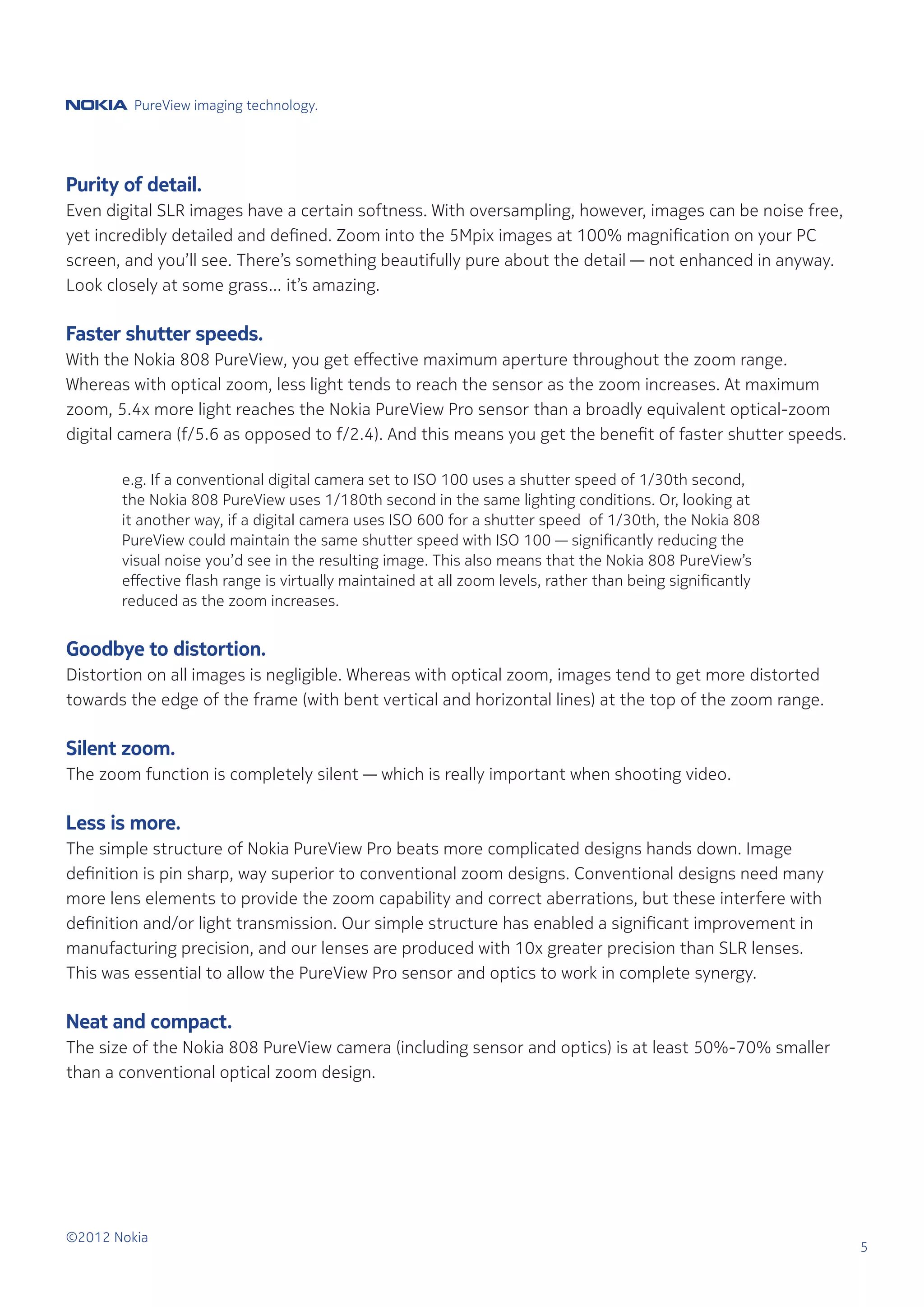 PureView imaging technology.




Purity of detail.
Even digital SLR images have a certain softness. With oversampling, however, images can be noise free,
yet incredibly detailed and defined. Zoom into the 5Mpix images at 100% magnification on your PC
screen, and you’ll see. There’s something beautifully pure about the detail — not enhanced in anyway.
Look closely at some grass… it’s amazing.

Faster shutter speeds.
With the Nokia 808 PureView, you get effective maximum aperture throughout the zoom range.
Whereas with optical zoom, less light tends to reach the sensor as the zoom increases. At maximum
zoom, 5.4x more light reaches the Nokia PureView Pro sensor than a broadly equivalent optical-zoom
digital camera (f/5.6 as opposed to f/2.4). And this means you get the benefit of faster shutter speeds.

	      e.g. If a conventional digital camera set to ISO 100 uses a shutter speed of 1/30th second,
	      the Nokia 808 PureView uses 1/180th second in the same lighting conditions. Or, looking at
	      it another way, if a digital camera uses ISO 600 for a shutter speed of 1/30th, the Nokia 808
	      PureView could maintain the same shutter speed with ISO 100 — significantly reducing the
	      visual noise you’d see in the resulting image. This also means that the Nokia 808 PureView’s
	      effective flash range is virtually maintained at all zoom levels, rather than being significantly
	      reduced as the zoom increases.


Goodbye to distortion.
Distortion on all images is negligible. Whereas with optical zoom, images tend to get more distorted
towards the edge of the frame (with bent vertical and horizontal lines) at the top of the zoom range.

Silent zoom.
The zoom function is completely silent — which is really important when shooting video.

Less is more.
The simple structure of Nokia PureView Pro beats more complicated designs hands down. Image
definition is pin sharp, way superior to conventional zoom designs. Conventional designs need many
more lens elements to provide the zoom capability and correct aberrations, but these interfere with
definition and/or light transmission. Our simple structure has enabled a significant improvement in
manufacturing precision, and our lenses are produced with 10x greater precision than SLR lenses.
This was essential to allow the PureView Pro sensor and optics to work in complete synergy.

Neat and compact.
The size of the Nokia 808 PureView camera (including sensor and optics) is at least 50%-70% smaller
than a conventional optical zoom design.




©2012 Nokia
                                                                                                           5
 