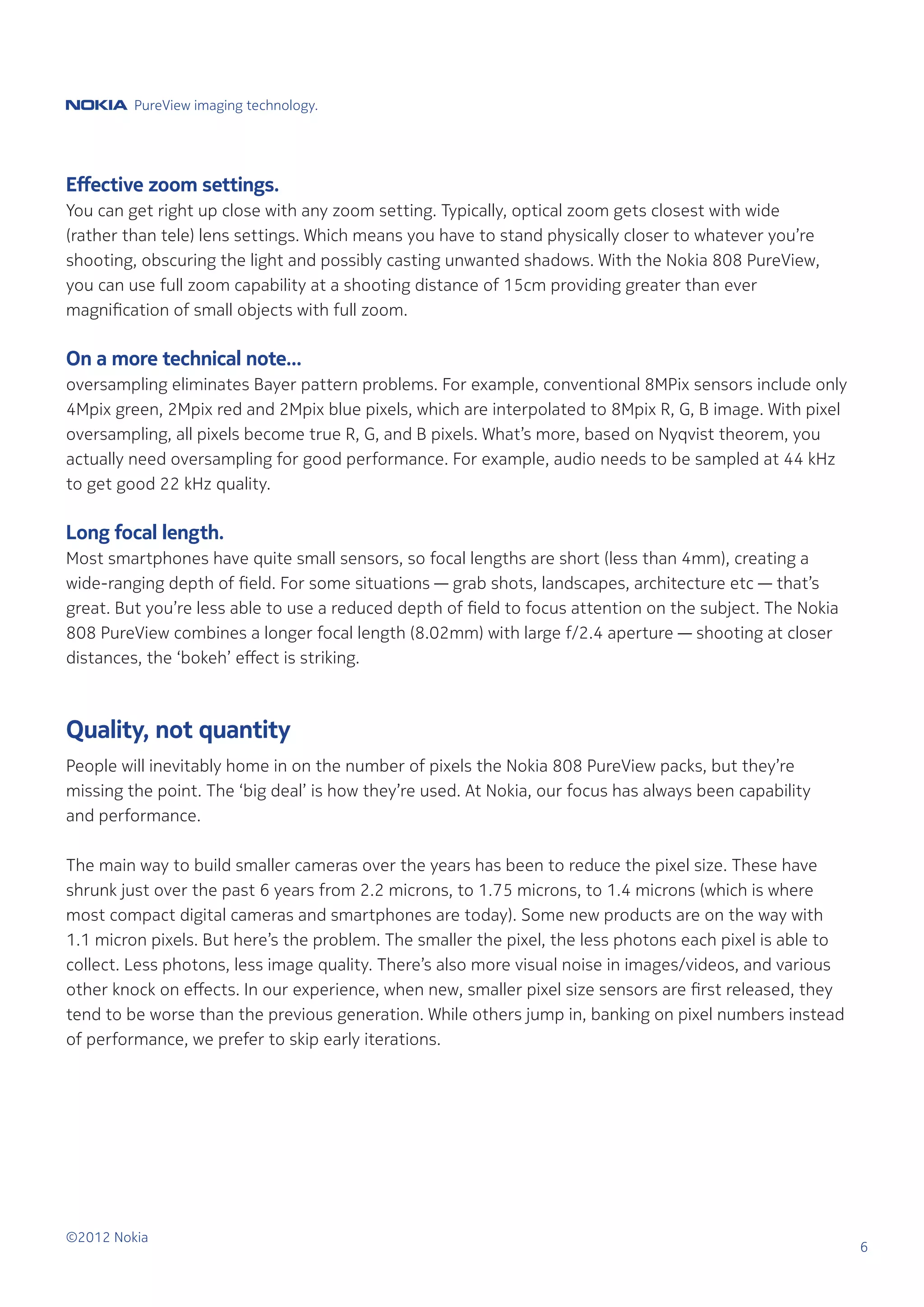 PureView imaging technology.




Effective zoom settings.
You can get right up close with any zoom setting. Typically, optical zoom gets closest with wide
(rather than tele) lens settings. Which means you have to stand physically closer to whatever you’re
shooting, obscuring the light and possibly casting unwanted shadows. With the Nokia 808 PureView,
you can use full zoom capability at a shooting distance of 15cm providing greater than ever
magnification of small objects with full zoom.

On a more technical note...
oversampling eliminates Bayer pattern problems. For example, conventional 8MPix sensors include only
4Mpix green, 2Mpix red and 2Mpix blue pixels, which are interpolated to 8Mpix R, G, B image. With pixel
oversampling, all pixels become true R, G, and B pixels. What’s more, based on Nyqvist theorem, you
actually need oversampling for good performance. For example, audio needs to be sampled at 44 kHz
to get good 22 kHz quality.

Long focal length.
Most smartphones have quite small sensors, so focal lengths are short (less than 4mm), creating a
wide-ranging depth of field. For some situations — grab shots, landscapes, architecture etc — that’s
great. But you’re less able to use a reduced depth of field to focus attention on the subject. The Nokia
808 PureView combines a longer focal length (8.02mm) with large f/2.4 aperture — shooting at closer
distances, the ‘bokeh’ effect is striking.



Quality, not quantity
People will inevitably home in on the number of pixels the Nokia 808 PureView packs, but they’re
missing the point. The ‘big deal’ is how they’re used. At Nokia, our focus has always been capability
and performance.

The main way to build smaller cameras over the years has been to reduce the pixel size. These have
shrunk just over the past 6 years from 2.2 microns, to 1.75 microns, to 1.4 microns (which is where
most compact digital cameras and smartphones are today). Some new products are on the way with
1.1 micron pixels. But here’s the problem. The smaller the pixel, the less photons each pixel is able to
collect. Less photons, less image quality. There’s also more visual noise in images/videos, and various
other knock on effects. In our experience, when new, smaller pixel size sensors are first released, they
tend to be worse than the previous generation. While others jump in, banking on pixel numbers instead
of performance, we prefer to skip early iterations.




©2012 Nokia
                                                                                                           6
 