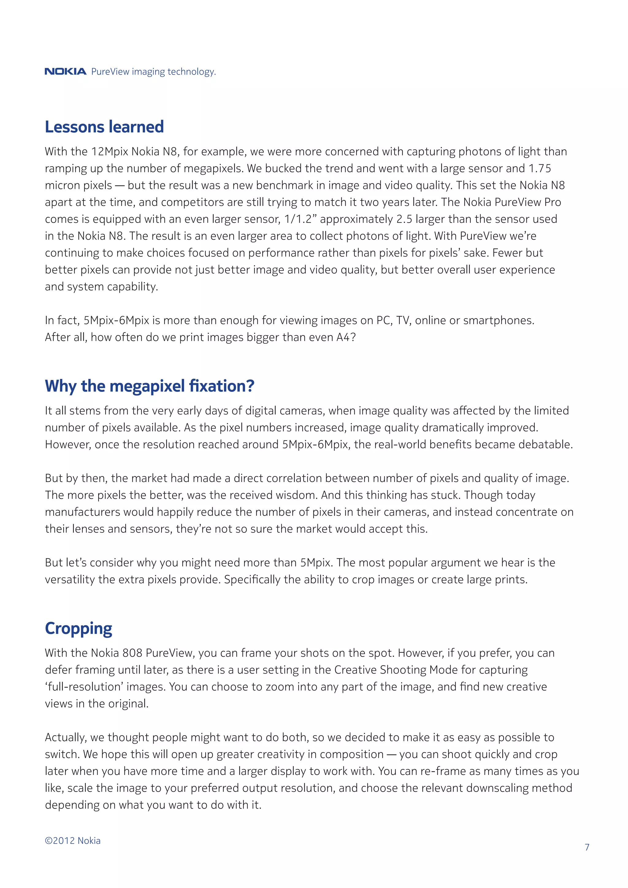 PureView imaging technology.




Lessons learned
With the 12Mpix Nokia N8, for example, we were more concerned with capturing photons of light than
ramping up the number of megapixels. We bucked the trend and went with a large sensor and 1.75
micron pixels — but the result was a new benchmark in image and video quality. This set the Nokia N8
apart at the time, and competitors are still trying to match it two years later. The Nokia PureView Pro
comes is equipped with an even larger sensor, 1/1.2” approximately 2.5 larger than the sensor used
in the Nokia N8. The result is an even larger area to collect photons of light. With PureView we’re
continuing to make choices focused on performance rather than pixels for pixels’ sake. Fewer but
better pixels can provide not just better image and video quality, but better overall user experience
and system capability.

In fact, 5Mpix-6Mpix is more than enough for viewing images on PC, TV, online or smartphones.
After all, how often do we print images bigger than even A4?



Why the megapixel fixation?
It all stems from the very early days of digital cameras, when image quality was affected by the limited
number of pixels available. As the pixel numbers increased, image quality dramatically improved.
However, once the resolution reached around 5Mpix-6Mpix, the real-world benefits became debatable.

But by then, the market had made a direct correlation between number of pixels and quality of image.
The more pixels the better, was the received wisdom. And this thinking has stuck. Though today
manufacturers would happily reduce the number of pixels in their cameras, and instead concentrate on
their lenses and sensors, they’re not so sure the market would accept this.

But let’s consider why you might need more than 5Mpix. The most popular argument we hear is the
versatility the extra pixels provide. Specifically the ability to crop images or create large prints.



Cropping
With the Nokia 808 PureView, you can frame your shots on the spot. However, if you prefer, you can
defer framing until later, as there is a user setting in the Creative Shooting Mode for capturing
‘full-resolution’ images. You can choose to zoom into any part of the image, and find new creative
views in the original.

Actually, we thought people might want to do both, so we decided to make it as easy as possible to
switch. We hope this will open up greater creativity in composition — you can shoot quickly and crop
later when you have more time and a larger display to work with. You can re-frame as many times as you
like, scale the image to your preferred output resolution, and choose the relevant downscaling method
depending on what you want to do with it.


©2012 Nokia
                                                                                                           7
 