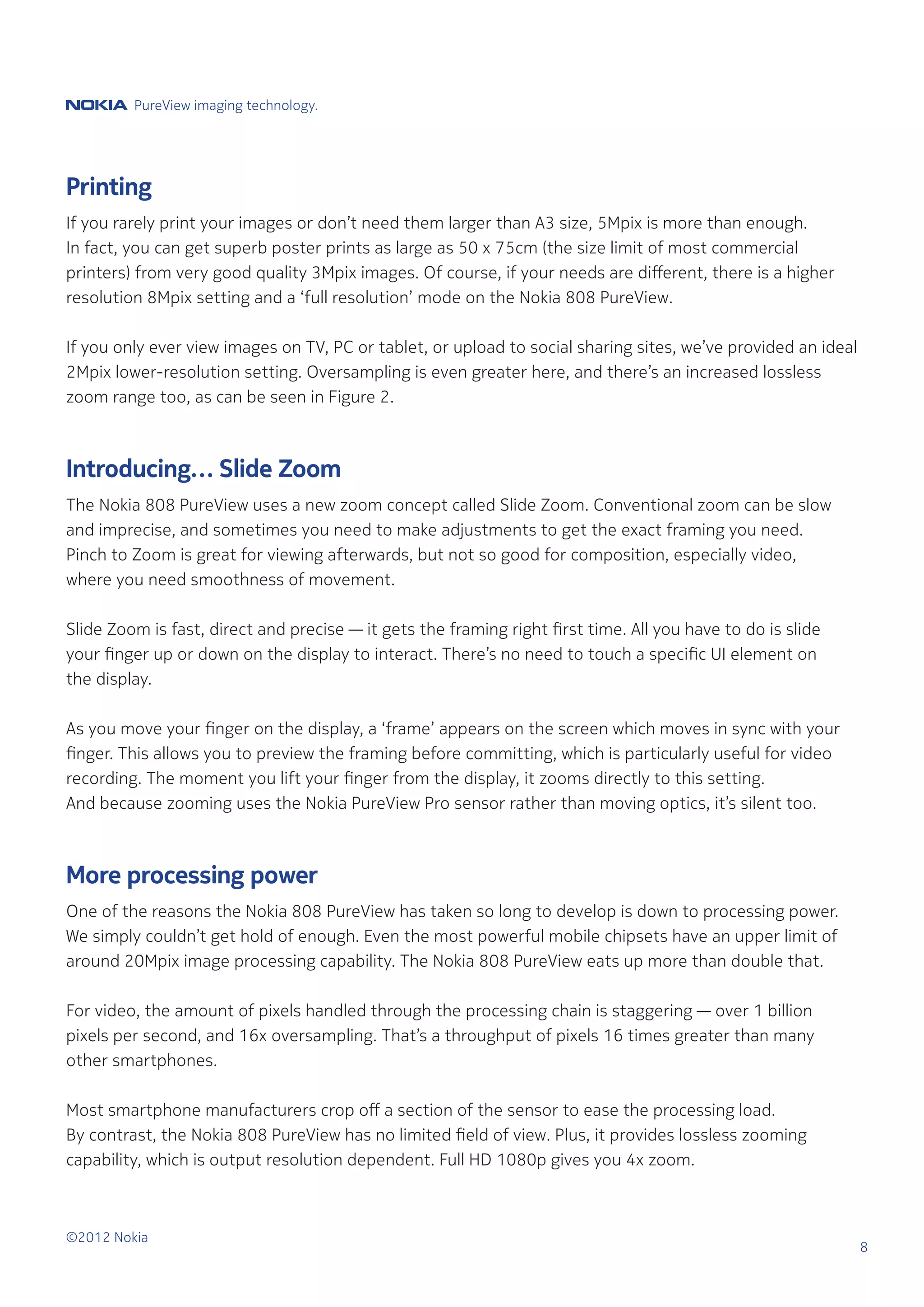 PureView imaging technology.




Printing
If you rarely print your images or don’t need them larger than A3 size, 5Mpix is more than enough.
In fact, you can get superb poster prints as large as 50 x 75cm (the size limit of most commercial
printers) from very good quality 3Mpix images. Of course, if your needs are different, there is a higher
resolution 8Mpix setting and a ‘full resolution’ mode on the Nokia 808 PureView.

If you only ever view images on TV, PC or tablet, or upload to social sharing sites, we’ve provided an ideal
2Mpix lower-resolution setting. Oversampling is even greater here, and there’s an increased lossless
zoom range too, as can be seen in Figure 2.



Introducing… Slide Zoom
The Nokia 808 PureView uses a new zoom concept called Slide Zoom. Conventional zoom can be slow
and imprecise, and sometimes you need to make adjustments to get the exact framing you need.
Pinch to Zoom is great for viewing afterwards, but not so good for composition, especially video,
where you need smoothness of movement.

Slide Zoom is fast, direct and precise — it gets the framing right first time. All you have to do is slide
your finger up or down on the display to interact. There’s no need to touch a specific UI element on
the display.

As you move your finger on the display, a ‘frame’ appears on the screen which moves in sync with your
finger. This allows you to preview the framing before committing, which is particularly useful for video
recording. The moment you lift your finger from the display, it zooms directly to this setting.
And because zooming uses the Nokia PureView Pro sensor rather than moving optics, it’s silent too.



More processing power
One of the reasons the Nokia 808 PureView has taken so long to develop is down to processing power.
We simply couldn’t get hold of enough. Even the most powerful mobile chipsets have an upper limit of
around 20Mpix image processing capability. The Nokia 808 PureView eats up more than double that.

For video, the amount of pixels handled through the processing chain is staggering — over 1 billion
pixels per second, and 16x oversampling. That’s a throughput of pixels 16 times greater than many
other smartphones.

Most smartphone manufacturers crop off a section of the sensor to ease the processing load.
By contrast, the Nokia 808 PureView has no limited field of view. Plus, it provides lossless zooming
capability, which is output resolution dependent. Full HD 1080p gives you 4x zoom.



©2012 Nokia
                                                                                                               8
 