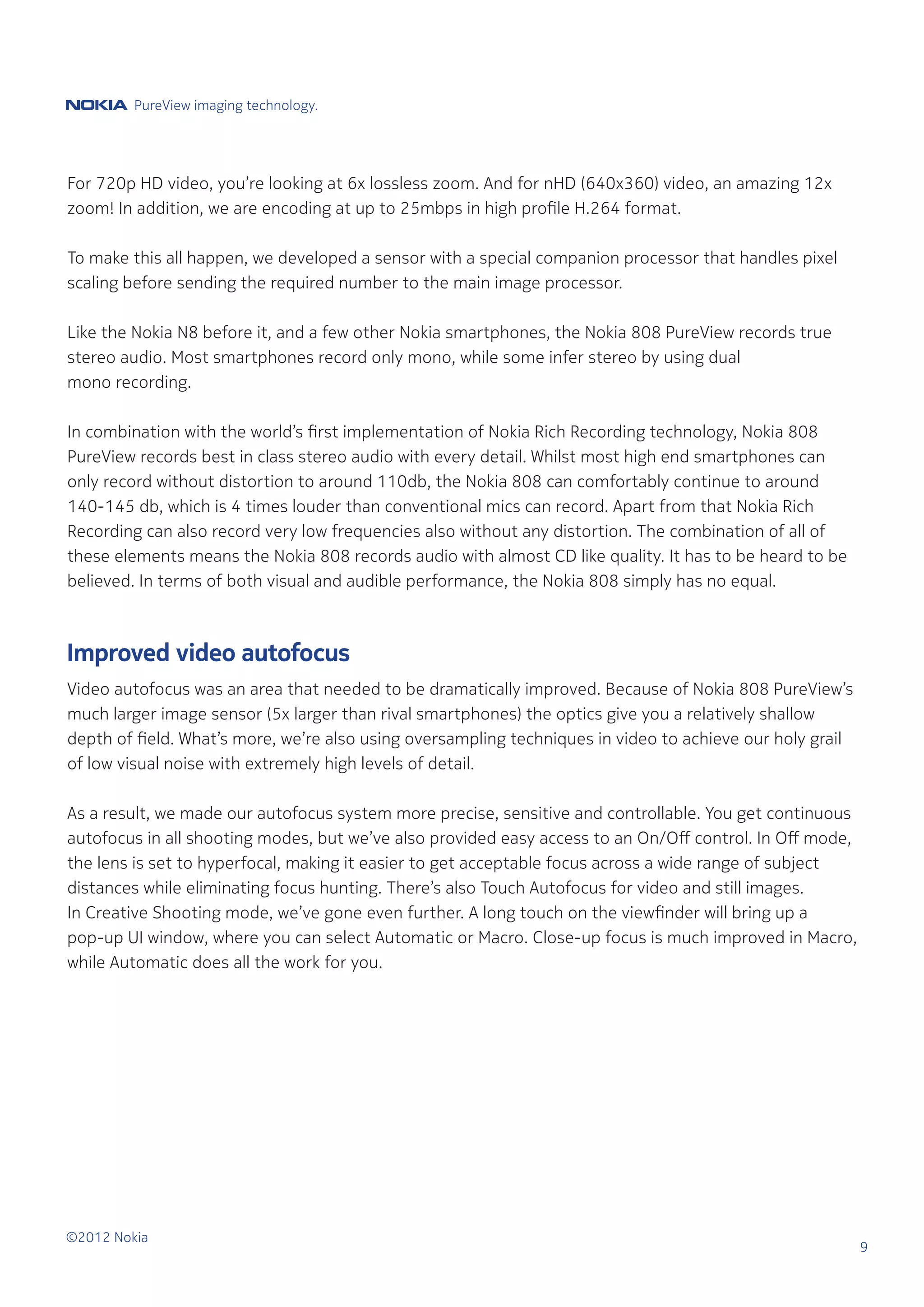 PureView imaging technology.




For 720p HD video, you’re looking at 6x lossless zoom. And for nHD (640x360) video, an amazing 12x
zoom! In addition, we are encoding at up to 25mbps in high profile H.264 format.

To make this all happen, we developed a sensor with a special companion processor that handles pixel
scaling before sending the required number to the main image processor.

Like the Nokia N8 before it, and a few other Nokia smartphones, the Nokia 808 PureView records true
stereo audio. Most smartphones record only mono, while some infer stereo by using dual
mono recording.

In combination with the world’s first implementation of Nokia Rich Recording technology, Nokia 808
PureView records best in class stereo audio with every detail. Whilst most high end smartphones can
only record without distortion to around 110db, the Nokia 808 can comfortably continue to around
140-145 db, which is 4 times louder than conventional mics can record. Apart from that Nokia Rich
Recording can also record very low frequencies also without any distortion. The combination of all of
these elements means the Nokia 808 records audio with almost CD like quality. It has to be heard to be
believed. In terms of both visual and audible performance, the Nokia 808 simply has no equal.



Improved video autofocus
Video autofocus was an area that needed to be dramatically improved. Because of Nokia 808 PureView’s
much larger image sensor (5x larger than rival smartphones) the optics give you a relatively shallow
depth of field. What’s more, we’re also using oversampling techniques in video to achieve our holy grail
of low visual noise with extremely high levels of detail.

As a result, we made our autofocus system more precise, sensitive and controllable. You get continuous
autofocus in all shooting modes, but we’ve also provided easy access to an On/Off control. In Off mode,
the lens is set to hyperfocal, making it easier to get acceptable focus across a wide range of subject
distances while eliminating focus hunting. There’s also Touch Autofocus for video and still images.
In Creative Shooting mode, we’ve gone even further. A long touch on the viewfinder will bring up a
pop-up UI window, where you can select Automatic or Macro. Close-up focus is much improved in Macro,
while Automatic does all the work for you.




©2012 Nokia
                                                                                                           9
 