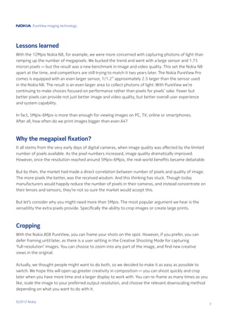 PureView imaging technology.




Lessons learned
With the 12Mpix Nokia N8, for example, we were more concerned with capturing photons of light than
ramping up the number of megapixels. We bucked the trend and went with a large sensor and 1.75
micron pixels — but the result was a new benchmark in image and video quality. This set the Nokia N8
apart at the time, and competitors are still trying to match it two years later. The Nokia PureView Pro
comes is equipped with an even larger sensor, 1/1.2” approximately 2.5 larger than the sensor used
in the Nokia N8. The result is an even larger area to collect photons of light. With PureView we’re
continuing to make choices focused on performance rather than pixels for pixels’ sake. Fewer but
better pixels can provide not just better image and video quality, but better overall user experience
and system capability.

In fact, 5Mpix-6Mpix is more than enough for viewing images on PC, TV, online or smartphones.
After all, how often do we print images bigger than even A4?



Why the megapixel fixation?
It all stems from the very early days of digital cameras, when image quality was affected by the limited
number of pixels available. As the pixel numbers increased, image quality dramatically improved.
However, once the resolution reached around 5Mpix-6Mpix, the real-world benefits became debatable.

But by then, the market had made a direct correlation between number of pixels and quality of image.
The more pixels the better, was the received wisdom. And this thinking has stuck. Though today
manufacturers would happily reduce the number of pixels in their cameras, and instead concentrate on
their lenses and sensors, they’re not so sure the market would accept this.

But let’s consider why you might need more than 5Mpix. The most popular argument we hear is the
versatility the extra pixels provide. Specifically the ability to crop images or create large prints.



Cropping
With the Nokia 808 PureView, you can frame your shots on the spot. However, if you prefer, you can
defer framing until later, as there is a user setting in the Creative Shooting Mode for capturing
‘full-resolution’ images. You can choose to zoom into any part of the image, and find new creative
views in the original.

Actually, we thought people might want to do both, so we decided to make it as easy as possible to
switch. We hope this will open up greater creativity in composition — you can shoot quickly and crop
later when you have more time and a larger display to work with. You can re-frame as many times as you
like, scale the image to your preferred output resolution, and choose the relevant downscaling method
depending on what you want to do with it.


©2012 Nokia
                                                                                                           7
 