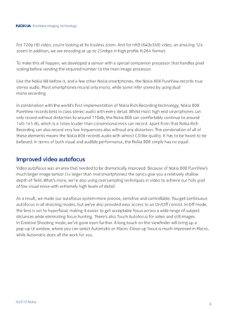 PureView imaging technology.




For 720p HD video, you’re looking at 6x lossless zoom. And for nHD (640x360) video, an amazing 12x
zoom! In addition, we are encoding at up to 25mbps in high profile H.264 format.

To make this all happen, we developed a sensor with a special companion processor that handles pixel
scaling before sending the required number to the main image processor.

Like the Nokia N8 before it, and a few other Nokia smartphones, the Nokia 808 PureView records true
stereo audio. Most smartphones record only mono, while some infer stereo by using dual
mono recording.

In combination with the world’s first implementation of Nokia Rich Recording technology, Nokia 808
PureView records best in class stereo audio with every detail. Whilst most high end smartphones can
only record without distortion to around 110db, the Nokia 808 can comfortably continue to around
140-145 db, which is 4 times louder than conventional mics can record. Apart from that Nokia Rich
Recording can also record very low frequencies also without any distortion. The combination of all of
these elements means the Nokia 808 records audio with almost CD like quality. It has to be heard to be
believed. In terms of both visual and audible performance, the Nokia 808 simply has no equal.



Improved video autofocus
Video autofocus was an area that needed to be dramatically improved. Because of Nokia 808 PureView’s
much larger image sensor (5x larger than rival smartphones) the optics give you a relatively shallow
depth of field. What’s more, we’re also using oversampling techniques in video to achieve our holy grail
of low visual noise with extremely high levels of detail.

As a result, we made our autofocus system more precise, sensitive and controllable. You get continuous
autofocus in all shooting modes, but we’ve also provided easy access to an On/Off control. In Off mode,
the lens is set to hyperfocal, making it easier to get acceptable focus across a wide range of subject
distances while eliminating focus hunting. There’s also Touch Autofocus for video and still images.
In Creative Shooting mode, we’ve gone even further. A long touch on the viewfinder will bring up a
pop-up UI window, where you can select Automatic or Macro. Close-up focus is much improved in Macro,
while Automatic does all the work for you.




©2012 Nokia
                                                                                                           9
 
