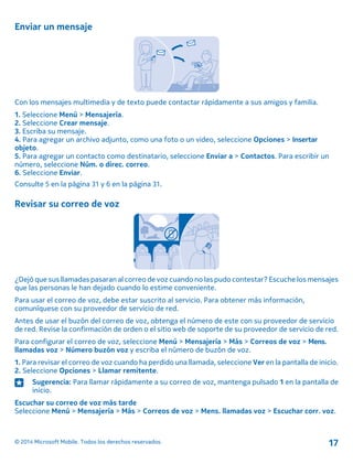 Enviar un mensaje
Con los mensajes multimedia y de texto puede contactar rápidamente a sus amigos y familia.
1. Seleccione Menú > Mensajería.
2. Seleccione Crear mensaje.
3. Escriba su mensaje.
4. Para agregar un archivo adjunto, como una foto o un video, seleccione Opciones > Insertar
objeto.
5. Para agregar un contacto como destinatario, seleccione Enviar a > Contactos. Para escribir un
número, seleccione Núm. o direc. correo.
6. Seleccione Enviar.
Consulte 5 en la página 31 y 6 en la página 31.
Revisar su correo de voz
¿Dejó que sus llamadas pasaran al correo de voz cuando no las pudo contestar? Escuche los mensajes
que las personas le han dejado cuando lo estime conveniente.
Para usar el correo de voz, debe estar suscrito al servicio. Para obtener más información,
comuníquese con su proveedor de servicio de red.
Antes de usar el buzón del correo de voz, obtenga el número de este con su proveedor de servicio
de red. Revise la confirmación de orden o el sitio web de soporte de su proveedor de servicio de red.
Para configurar el correo de voz, seleccione Menú > Mensajería > Más > Correos de voz > Mens.
llamadas voz > Número buzón voz y escriba el número de buzón de voz.
1. Para revisar el correo de voz cuando ha perdido una llamada, seleccione Ver en la pantalla de inicio.
2. Seleccione Opciones > Llamar remitente.
Sugerencia: Para llamar rápidamente a su correo de voz, mantenga pulsado 1 en la pantalla de
inicio.
Escuchar su correo de voz más tarde
Seleccione Menú > Mensajería > Más > Correos de voz > Mens. llamadas voz > Escuchar corr. voz.
© 2014 Microsoft Mobile. Todos los derechos reservados. 17
 