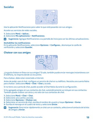Socialice
Use la aplicación Notificaciones para saber lo que está pasando con sus amigos.
Acceda sus servicios de redes sociales.
1. Seleccione Menú > Aplicac..
2. Seleccione Mis aplicaciones > Notificaciones.
Sugerencia: Agregue Notificaciones a su pantalla de inicio para ver las últimas actualizaciones.
Deshabilitar las notificaciones
En la aplicación Notificaciones, seleccione Opciones > Configurac., desmarque la casilla de
verificación y seleccione Guardar.
Chatear con sus amigos
¿Le gusta chatear en línea con sus amigos? Si sale, también puede enviar mensajes instantáneos con
el teléfono, no importa donde se encuentre.
Para chatear, debe estar conectado a Internet.
Antes de poder usar el chat, configure un servicio de chat en su teléfono. Necesita una cuenta Nokia
para chatear. Seleccione Menú > Chat > Chat y acceda.
Si no tiene una cuenta de chat, puede acceder al Chat Nokia durante la configuración.
Si ha agregado amigos en sus contactos de chat, automáticamente se incluyen en sus contactos.
También puede chatear con otros y no solo con sus contactos de chat.
1. Seleccione Menú > Chat > Chat.
2. Seleccione una cuenta y acceda.
3. Seleccione Opciones > Chatear con.
4. Seleccione un servicio de chat, escriba el nombre de usuario y toque Opciones > Enviar.
5. Escriba el mensaje en el cuadro de texto y seleccione Enviar.
Sugerencia: Para iniciar rápidamente un chat con un contacto, seleccione el contacto de la lista
de amigos y Enviar.
© 2014 Microsoft Mobile. Todos los derechos reservados. 19
 