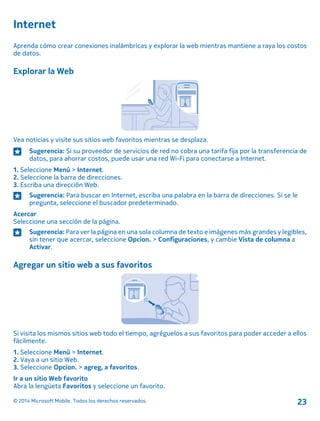 Internet
Aprenda cómo crear conexiones inalámbricas y explorar la web mientras mantiene a raya los costos
de datos.
Explorar la Web
Vea noticias y visite sus sitios web favoritos mientras se desplaza.
Sugerencia: Si su proveedor de servicios de red no cobra una tarifa fija por la transferencia de
datos, para ahorrar costos, puede usar una red Wi-Fi para conectarse a Internet.
1. Seleccione Menú > Internet.
2. Seleccione la barra de direcciones.
3. Escriba una dirección Web.
Sugerencia: Para buscar en Internet, escriba una palabra en la barra de direcciones. Si se le
pregunta, seleccione el buscador predeterminado.
Acercar
Seleccione una sección de la página.
Sugerencia: Para ver la página en una sola columna de texto e imágenes más grandes y legibles,
sin tener que acercar, seleccione Opcion. > Configuraciones, y cambie Vista de columna a
Activar.
Agregar un sitio web a sus favoritos
Si visita los mismos sitios web todo el tiempo, agréguelos a sus favoritos para poder acceder a ellos
fácilmente.
1. Seleccione Menú > Internet.
2. Vaya a un sitio Web.
3. Seleccione Opcion. > agreg, a favoritos.
Ir a un sitio Web favorito
Abra la lengüeta Favoritos y seleccione un favorito.
© 2014 Microsoft Mobile. Todos los derechos reservados. 23
 