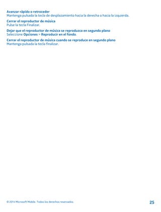 Avanzar rápido o retroceder
Mantenga pulsada la tecla de desplazamiento hacia la derecha o hacia la izquierda.
Cerrar el reproductor de música
Pulse la tecla Finalizar.
Dejar que el reproductor de música se reproduzca en segundo plano
Seleccione Opciones > Reproducir en el fondo.
Cerrar el reproductor de música cuando se reproduce en segundo plano
Mantenga pulsada la tecla finalizar.
© 2014 Microsoft Mobile. Todos los derechos reservados. 25
 