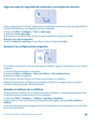 Haga una copia de seguridad del contenido a una tarjeta de memoria
¿Desea asegurarse de no perder ningún archivo importante? Puede hacer copias de seguridad de la
memoria del teléfono en una tarjeta de memoria compatible.
1. Seleccione Menú > Configurac. > Sincr. y copia segur..
2. Seleccione Crear copia segur..
3. Seleccione los elementos para realizar la copia de seguridad y luego pulse Listo.
Restaurar una copia de seguridad
Seleccione Restaurar copia seg. y lo que desea restaurar, luego pulse Listo.
Restaurar las configuraciones originales
Si su teléfono no funciona correctamente, puede restablecer algunas configuraciones a sus valores
originales.
1. Termine todas las llamadas y conexiones.
2. Seleccione Menú > Configurac. > Rest. conf. fábrica > Sólo configuraciones.
3. Escriba el código de seguridad.
Esto no afecta a los documentos ni archivos almacenados en su teléfono.
Después de restaurar las configuraciones originales, el teléfono se apaga y luego se vuelve a
encender. Esto puede tardar más de lo habitual.
Actualice el software de su teléfono
Puede actualizar el software de su teléfono de manera inalámbrica. También puede establecer que
el teléfono busque actualizaciones en forma automática.
1. Seleccione Menú > Configurac. > Teléfono > Actualizac. dispositivo.
2. Para revisar si existe una actualización disponible y descargarla, seleccione Desc. software
teléfono.
La actualización puede demorar algunos minutos. Si tiene problemas, comuníquese con su proveedor
de servicios de Internet.
© 2014 Microsoft Mobile. Todos los derechos reservados. 28
 