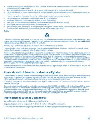 • No guarde el dispositivo en temperaturas frías. Cuando el dispositivo recupera su temperatura normal, puede formarse
humedad en su interior y dañarlo.
• Abra siempre el dispositivo de acuerdo con las instrucciones que figuran en el manual del usuario.
• Las modificaciones no autorizadas pueden dañar el dispositivo e infringir los reglamentos sobre el uso de dispositivos de
radio.
• No deje caer, golpee ni sacuda el dispositivo o la batería. Un manejo brusco puede romperlo.
• Use un paño suave, limpio y seco para limpiar la superficie del dispositivo.
• No pinte el dispositivo. La pintura puede impedir la operación apropiada.
• Para lograr un óptimo rendimiento, apague el dispositivo y retire la batería periódicamente.
• Mantenga el dispositivo lejos de imanes y campos magnéticos.
• Para mantener datos importantes de manera segura, almacénelos al menos en dos lugares diferentes, por ejemplo, en el
dispositivo, tarjeta de memoria o computadora, o anote la información importante.
Reciclar
Cuando este dispositivo llegue al final de su vida útil, todos sus materiales se pueden recuperar como materiales y energía. Para
obtener más información acerca del reciclaje de sus productos Nokia y dónde encontrar sitios de recolección, vaya a www.nokia­
-latinoamerica.com/reciclaje, o llame al Centro de contacto.
Recicle la caja y los manuales de usuario de acuerdo con las normas locales de reciclaje.
Cuando coopera y envía todos estos materiales a uno de los sitios de recolección disponibles, contribuye a la protección del
medioambiente y ayuda a asegurar la salud de las generaciones futuras.
Todos los productos eléctricos y electrónicos y las baterías pueden contener metales reciclables y otras substancias que pueden
ser peligrosas y se deben llevar a sus respectivos sitios de recolección al término de su vida útil. Bajo ninguna circunstancia debe
romper ni abrir una batería ni otros materiales relacionados. No deseche estos productos junto con los demás desechos
domésticos, ya que esto puede contaminar el medioambiente o poner en riesgo la salud humana. Todos los productos de Nokia
cumplen con los estándares internacionales de producción industrial correspondientes y con todos los requisitos definidos por
las agencias gubernamentales competentes. Para obtener más información sobre los atributos medioambientales del
dispositivo, consulte www.nokia.com/ecoprofile (en inglés).
Para obtener información adicional de asistencia del producto, consulte la garantía y el folleto de referencia que se incluyen con
el dispositivo Microsoft Mobile.
Acerca de la administración de derechos digitales
Cuando use este dispositivo, obedezca todas las leyes y respete las costumbres locales, la privacidad y los derechos legítimos
de los demás, incluidos los derechos de propiedad intelectual. Es posible que la protección de los derechos de propiedad
intelectual impida la copia, la modificación o la transferencia de fotos, música y otros contenidos.
El contenido protegido con administración de derechos digitales (DRM) viene con una licencia asociada que define sus derechos
para usar el contenido.
Con este dispositivo, puede acceder a contenidos protegidos con OMA DRM 2.0 o OMA DRM 2.1. Si cierto software DRM no brinda
protección adecuada de contenido, los propietarios del contenido pueden solicitar la revocación de la capacidad de dicho
software DRM de acceder a nuevos contenidos protegidos con DRM. Esa revocación también puede impedir la renovación de
dicho contenido protegido con DRM que ya está en su dispositivo. La revocación de ese software DRM no afecta el uso del
contenido protegido con otros tipos de DRM ni el uso de contenidos no protegidos con DRM.
Información de baterías y cargadores
Use su dispositivo solo con una BL-4U batería recargable original.
Cargue su dispositivo con un cargador AC-11. El tipo de enchufe del cargador puede variar.
Es posible que Microsoft Mobile tenga disponibles modelos de batería o cargadores adicionales para este dispositivo.
© 2014 Microsoft Mobile. Todos los derechos reservados. 33
 