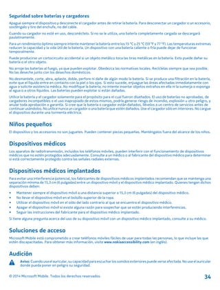 Seguridad sobre baterías y cargadores
Apague siempre el dispositivo y desconecte el cargador antes de retirar la batería. Para desconectar un cargador o un accesorio,
sosténgalo y tire del enchufe, no del cable.
Cuando su cargador no esté en uso, desconéctelo. Si no se le utiliza, una batería completamente cargada se descargará
paulatinamente.
Para un rendimiento óptimo siempre intente mantener la batería entre los 15 °C y 25 °C (59 °F y 77 °F). Las temperaturas extremas
reducen la capacidad y la vida útil de la batería. Un dispositivo con una batería caliente o fría puede dejar de funcionar
temporalmente.
Puede producirse un cortocircuito accidental si un objeto metálico toca las tiras metálicas en la batería. Esto puede dañar su
batería o el otro objeto.
No arroje las baterías al fuego, ya que pueden explotar. Obedezca las normativas locales. Recíclelas siempre que sea posible.
No las deseche junto con los desechos domésticos.
No desmantele, corte, abra, aplaste, doble, perfore ni dañe de algún modo la batería. Si se produce una filtración en la batería,
evite que el líquido entre en contacto con la piel o los ojos. Si esto sucede, enjuague las áreas afectadas inmediatamente con
agua o solicite asistencia médica. No modifique la batería; no intente insertar objetos extraños en ella ni la sumerja o exponga
al agua o a otros líquidos. Las baterías pueden explotar si están dañadas.
Utilice la batería y el cargador solamente para el propósito para el cual fueron diseñados. El uso de baterías no aprobadas, de
cargadores incompatibles o el uso inapropiado de estos mismos, podría generar riesgo de incendio, explosión u otro peligro, y
anular toda aprobación o garantía. Si cree que la batería o cargador están dañados, llévelos a un centro de servicios antes de
continuar usándolos. No utilice nunca un cargador o una batería que estén dañados. Use el cargador sólo en interiores. No cargue
el dispositivo durante una tormenta eléctrica.
Niños pequeños
El dispositivo y los accesorios no son juguetes. Pueden contener piezas pequeñas. Manténgalos fuera del alcance de los niños.
Dispositivos médicos
Los aparatos de radiotransmisión, incluidos los teléfonos móviles, pueden interferir con el funcionamiento de dispositivos
médicos que no estén protegidos adecuadamente. Consulte a un médico o al fabricante del dispositivo médico para determinar
si está correctamente protegido contra las señales radiales externas.
Dispositivos médicos implantados
Para evitar una interferencia potencial, los fabricantes de dispositivos médicos implantados recomiendan que se mantenga una
separación mínima de 15,3 cm (6 pulgadas) entre un dispositivo móvil y el dispositivo médico implantado. Quienes tengan dichos
dispositivos deben:
• Mantener siempre el dispositivo móvil a una distancia superior a 15,3 cm (6 pulgadas) del dispositivo médico.
• No llevar el dispositivo móvil en el bolsillo superior de la ropa.
• Utilizar el dispositivo móvil en el oído del lado contrario al que se encuentra el dispositivo médico.
• Apagar el dispositivo móvil si existe alguna razón para sospechar que se están produciendo interferencias.
• Seguir las instrucciones del fabricante para el dispositivo médico implantado.
Si tiene alguna pregunta acerca del uso de su dispositivo móvil con un dispositivo médico implantado, consulte a su médico.
Soluciones de acceso
Microsoft Mobile está comprometido a crear teléfonos móviles fáciles de usar para todas las personas, lo que incluye las que
estén discapacitadas. Para obtener más información, visite www.nokiaaccessibility.com (en inglés).
Audición
Aviso: Cuando usa el auricular, su capacidad para escuchar los sonidos exteriores puede verse afectada. No use el auricular
donde pueda poner en peligro su seguridad.
© 2014 Microsoft Mobile. Todos los derechos reservados. 34
 