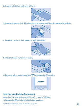2. Levante la batería si está en el teléfono.
3. Levante el soporte de la SIM e introduzca la tarjeta con el área de contacto hacia abajo.
4. Alinee los contactos de la batería y coloque la batería.
5. Presione la tapa hasta que se ajuste.
6. Para encender, mantenga pulsada hasta que el teléfono vibre.
Insertar una tarjeta de memoria
Aprenda cómo insertar una tarjeta de memoria en su teléfono.
1. Apague el teléfono y luego retire la tapa posterior.
© 2014 Microsoft Mobile. Todos los derechos reservados. 6
 