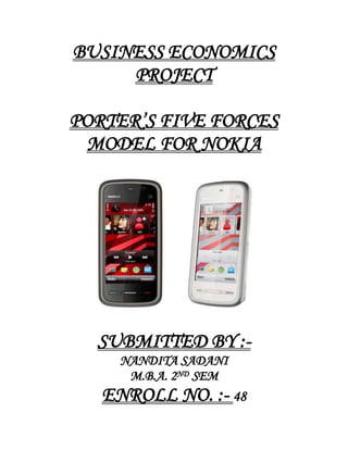 BUSINESS ECONOMICS PROJECT<br />PORTER’S FIVE FORCES MODEL FOR NOKIA<br />SUBMITTED BY :-<br />NANDITA SADANI<br />M.B.A. 2ND SEM<br />ENROLL NO. :- 48<br />PORTER’S FIVE FORCES MODEL<br />Porter's five forces is a framework for the industry analysis and business strategy development developed by Michael E. Porter of Harvard Business School in 1979. It uses concepts developing, Industrial Organization (IO) economics to derive five forces that determine the competitive intensity and therefore attractiveness of a market. Attractiveness in this context refers to the overall industry profitability. An quot;
unattractivequot;
 industry is one where the combination of forces acts to drive down overall profitability. A very unattractive industry would be one approaching quot;
pure competitionquot;
.<br />Three of Porter's five forces refer to competition from external sources. The remainder is internal threats. It is useful to use Porter's five forces in conjunction with SWOT analysis (Strengths, Weaknesses, Opportunities, and Threats).<br />Porter referred to these forces as the micro environment, to contrast it with the more general term macro environment. They consist of those forces close to a company that affect its ability to serve its customers and make a profit. A change in any of the forces normally, requires a business unit to re-assess the marketplace given the overall change in industry information. The overall industry attractiveness does not imply that every firm in the industry will return the same profitability. Firms are able to apply their core competencies, business model or network to achieve a profit above the industry average. A clear example of this is the airline industry. As an industry, profitability is low and yet individual companies, by applying unique business models, have been able to make a return in excess of the industry average.<br />Porter's Five Forces Include:– <br />Three forces from 'horizontal' competition: threat of substitute products, the threat of established rivals, and the threat of new entrants; and two forces from 'vertical' competition: the bargaining power of suppliers and the bargaining power of customers.<br />The model of the Five Competitive Forces was developed by Michael E. Porter in his book „ Competitive Strategy: Techniques for Analyzing Industries and Competitors“in 1980. Since that time it has become an important tool for analyzing an organizations industry structure in strategic processes. Porter’s model is based on the insight that a corporate strategy should meet the opportunities and threats in the organizations external environment. Especially, competitive strategy should base on and understanding of industry structures and the way they change. Porter has identified five competitive forces that shape every industry and every market. These forces determine the intensity of competition and hence the profitability and attractiveness of an industry. The objective of corporate strategy should be to modify these competitive forces in a way that improves the position of the organization. Porter’s model supports analysis of the driving forces in an industry. Based on the information derived from the Five Forces Analysis, management can decide how to influence or to exploit particular characteristics of their industry.<br />The Porter's 5 Forces tool is a simple but powerful tool for understanding where power lies in a business situation. This is useful, because it helps you understand both the strength of your current competitive position, and the strength of a position you're looking to move into.With a clear understanding of where power lies, you can take fair advantage of a situation of strength, improve a situation of weakness, and avoid taking wrong steps. This makes it an important part of your planning toolkit.<br />Conventionally, the tool is used to identify whether new products, services or businesses have the potential to be profitable. However it can be very illuminating when used to understand the balance of power in other situations too.<br />How To Use The Tool:-<br />Five Forces Analysis assumes that there are five important forces that determine competitive power in a situation. These are:-<br />,[object Object],The term 'suppliers' comprises all sources for inputs that are needed in order to provide goods or services.Here you assess how easy it is for suppliers to drive up prices. This is driven by the number of suppliers of each key input, the uniqueness of their product or service, their strength and control over you, the cost of switching from one to another, and so on. The fewer the supplier choices you have, and the more you need suppliers' help, the more powerful your suppliers are.<br />,[object Object],Similarly, the bargaining power of customers determines how much customers can impose pressure on margins and volumes.Here you ask yourself how easy it is for buyers to drive prices down. Again, this is driven by the number of buyers, the importance of each individual buyer to your business, the cost to them of switching from your products and services to those of someone else, and so on. If you deal with few, powerful buyers, they are often able to dictate terms to you.<br />,[object Object],This force describes the intensity of competition between existing players (companies) in an industry. High competitive pressure results in pressure on prices, margins, and hence, on profitability for every single company in the industry What is important here is the number and capability of your competitors – if you have many competitors, and they offer equally attractive products and services, then you’ll most likely have little power in the situation. If suppliers and buyers don’t get a good deal from you, they’ll go elsewhere. On the other hand, if no-one else can do what you do, then you can often have tremendous strength.<br />,[object Object],A threat from substitutes exists if there are alternative products with lower prices of better performance parameters for the same purpose. They could potentially attract a significant proportion of market volume and hence reduce the potential sales volume for existing players. This category also relates to complementary products.This is affected by the ability of your customers to find a different way of doing what you do – for example, if you supply a unique software product that automates an important process, people may substitute by doing the process manually or by outsourcing it. If substitution is easy and substitution is viable, then this weakens your power.<br />,[object Object],The competition in an industry will be the higher, the easier it is for other companies to enter this industry. In such a situation, new entrants could change major determinants of the market environment (e.g. market shares, prices, customer loyalty) at any time. There is always a latent pressure for reaction and adjustment for existing players in this industry. The threat of new entries will depend on the extent to which there are barriers to entry.Power is also affected by the ability of people to enter your market. If it costs little in time or money to enter your market and compete effectively, if there are few economies of scale in place, or if you have little protection for your key technologies, then new competitors can quickly enter your market and weaken your position. If you have strong and durable barriers to entry, then you can preserve a favorable position and take fair advantage of it.<br />Porters model is based on the insight that a corporate strategy should meet the opportunities and threats in the organizations external environment. Especially, competitive strategy should base on and understanding of industry structures and the way they change. Porter has identified five competitive forces that shape every industry and every market. These forces determine the intensity of competition and hence the profitability and attractiveness of an industry. The objective of corporate strategy should be to modify these competitive forces in a way that improves the position of the organization. Porters model supports analysis of the driving forces in an industry. Based on the information derived from the Five Forces Analysis, management can decide how to influence or to exploit particular characteristics of their industry.<br />HISTORY<br />Nokia Corporation is one of the world's largest telecommunications equipment manufacturers. It has since established a leading brand presence in many local markets, and business has expanded considerably in all areas to support customer needs and the growth of the telecommunications industry. Nokia also produces mobile phone infrastructure and other telecommunications equipment for applications such as traditional voice telephony, ISDN, broadband access, professional mobile radio, voice over IP, wireless LAN and a line of satellite receivers. Nokia provides mobile communication equipment for every major market and protocol, including GSM, CDMA, and WCDMA.<br />Nokia has played a pioneering role in the growth of cellular technology in India, starting with the first-ever cellular call a decade ago, made on a Nokia mobile phone over a Nokia-deployed network.<br />Nokia started its India operations in 1995, and presently operates out of offices in New Delhi, Mumbai, Kolkata,Jaipur,Lucknow,Chennai, Bangalore, Hyderabad, Pune and Ahmedabad. The Indian operations comprise of the handsets business; R&D facilities in Bangalore, Hyderabad and Mumbai; a manufacturing plant in Chennai and a Design Studio in Bangalore.<br />Over the years, the company has grown manifold with its manpower strength increasing from 450 people in the year 2004 to over 15000 employees in March 2008 (including Nokia Siemens Networks). Today, India holds the distinction of being the second largest market for the company globally.<br />Nokia has established itself as the market and brand leader in the mobile devices market in India. The company has built a diverse product portfolio to meet the needs of different consumer segments and therefore offers devices across five categories ie. Entry, Live, Connect, Explore and Achieve. These include products that cater to first time subscribers to advanced business devices and high performance multimedia devices for imaging, music and gaming.<br />Nokia has been working closely with operators in India to increase the geographical coverage and lower the total cost of ownership for consumers. Today, Nokia has one of the largest distribution network with presence across 1,30,000 outlets. In addition, the company also has Nokia Priority Dealers across the country and Nokia ‘Concept stores’ in Bangalore, Delhi, Jaipur, Hyderabad, Chandigarh, Ludhiana, Chennai, Indore and Mumbai to provide customers a complete mobile experience.<br />Some Firsts For Nokia In India:-<br />,[object Object]