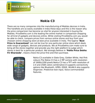 Nokia C3
There are so many companies into the manufacturing of Mobiles devices in India.
The handhels are so easily available in India these days and this is the reason why
the price comparision has become so vital for anyone interested in buying the
Mobiles. PriceDekho.com is the leading the online market in comparison shopping
for all kind of gadgets and devices online. While visiting PriceDekho.com you would
be able to check, compare prices from various online stores and buy from your
choosen online shopping store at best price available in India. The tagline "Best
Price is Guaranteed" can not be true for one particular online store which deals
wide range of gadgets, devices and products. We at PriceDekho.com make sure to
bring all the stores together and provide you the right platform to judge which
stores is best for a particular product. We strongly believe in "Pehle Price Dekho
Fir Khareedo", means check the price first and then purchase.

                          Nokia C3 available in Slate Grey, Golden White, Hot Pink
                          colours.The Nokia C3 has a 2 MP camera with resolution
                          of 1600x1200 pixels.Nokia C3 has a TFT with resolution of
                          2.4 and 256K colors combination.It supports connectivity
                          options like Bluetooth, GPRS, EDGE, WLAN.It also supports
                          Organizer, Predictive text input, Voice command/dial
                          features.




www.pricedekho.com                                                 page:-1/9
 