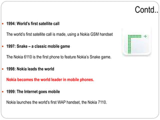 Contd..
 1994: World’s first satellite call
The world’s first satellite call is made, using a Nokia GSM handset
 1997: Snake – a classic mobile game
The Nokia 6110 is the first phone to feature Nokia’s Snake game.
 1998: Nokia leads the world
Nokia becomes the world leader in mobile phones.
 1999: The Internet goes mobile
Nokia launches the world's first WAP handset, the Nokia 7110.
 