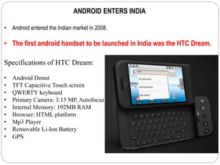 ANDROID ENTERS INDIA
• Android entered the Indian market in 2008.
• The first android handset to be launched in India was the HTC Dream.
Specifications of HTC Dream:
• Android Donut
• TFT Capacitive Touch screen
• QWERTY keyboard
• Primary Camera: 3.15 MP, Autofocus
• Internal Memory: 192MB RAM
• Browser: HTML platform
• Mp3 Player
• Removable Li-Ion Battery
• GPS
 
