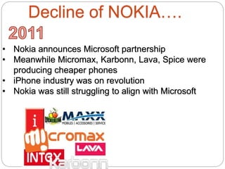 Decline of NOKIA….
• Nokia announces Microsoft partnership
• Meanwhile Micromax, Karbonn, Lava, Spice were
producing cheaper phones
• iPhone industry was on revolution
• Nokia was still struggling to align with Microsoft
 