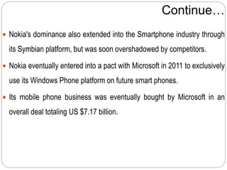 Continue…
 Nokia's dominance also extended into the Smartphone industry through
its Symbian platform, but was soon overshadowed by competitors.
 Nokia eventually entered into a pact with Microsoft in 2011 to exclusively
use its Windows Phone platform on future smart phones.
 Its mobile phone business was eventually bought by Microsoft in an
overall deal totaling US $7.17 billion.
 