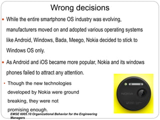 EMSE 6005.10 Organizational Behavior for the Engineering
Managers
Wrong decisions
 While the entire smartphone OS industry was evolving,
manufacturers moved on and adopted various operating systems
like Android, Windows, Bada, Meego, Nokia decided to stick to
Windows OS only.
 As Android and iOS became more popular, Nokia and its windows
phones failed to attract any attention.
• Though the new technologies
developed by Nokia were ground
breaking, they were not
promising enough.
 