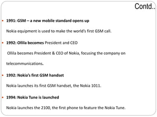 Contd..
 1991: GSM – a new mobile standard opens up
Nokia equipment is used to make the world’s first GSM call.
 1992: Ollila becomes President and CEO
Ollila becomes President & CEO of Nokia, focusing the company on
telecommunications.
 1992: Nokia’s first GSM handset
Nokia launches its first GSM handset, the Nokia 1011.
 1994: Nokia Tune is launched
Nokia launches the 2100, the first phone to feature the Nokia Tune.
 