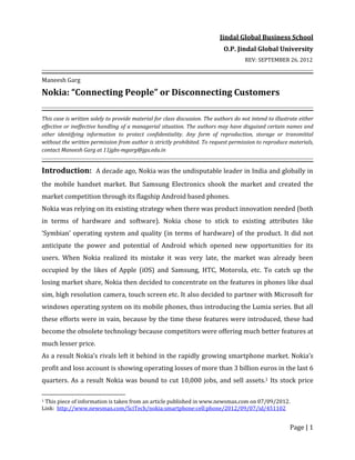 Page | 1
Jindal Global Business School
O.P. Jindal Global University
REV: SEPTEMBER 26, 2012
Maneesh Garg
Nokia: “Connecting People” or Disconnecting Customers
This case is written solely to provide material for class discussion. The authors do not intend to illustrate either
effective or ineffective handling of a managerial situation. The authors may have disguised certain names and
other identifying information to protect confidentiality. Any form of reproduction, storage or transmittal
without the written permission from author is strictly prohibited. To request permission to reproduce materials,
contact Maneesh Garg at 11jgbs-mgarg@jgu.edu.in
Introduction: A decade ago, Nokia was the undisputable leader in India and globally in
the mobile handset market. But Samsung Electronics shook the market and created the
market competition through its flagship Android based phones.
Nokia was relying on its existing strategy when there was product innovation needed (both
in terms of hardware and software). Nokia chose to stick to existing attributes like
‘Symbian’ operating system and quality (in terms of hardware) of the product. It did not
anticipate the power and potential of Android which opened new opportunities for its
users. When Nokia realized its mistake it was very late, the market was already been
occupied by the likes of Apple (iOS) and Samsung, HTC, Motorola, etc. To catch up the
losing market share, Nokia then decided to concentrate on the features in phones like dual
sim, high resolution camera, touch screen etc. It also decided to partner with Microsoft for
windows operating system on its mobile phones, thus introducing the Lumia series. But all
these efforts were in vain, because by the time these features were introduced, these had
become the obsolete technology because competitors were offering much better features at
much lesser price.
As a result Nokia’s rivals left it behind in the rapidly growing smartphone market. Nokia’s
profit and loss account is showing operating losses of more than 3 billion euros in the last 6
quarters. As a result Nokia was bound to cut 10,000 jobs, and sell assets.1 Its stock price
1 This piece of information is taken from an article published in www.newsmax.com on 07/09/2012.
Link: http://www.newsmax.com/SciTech/nokia:smartphone:cell:phone/2012/09/07/id/451102
 