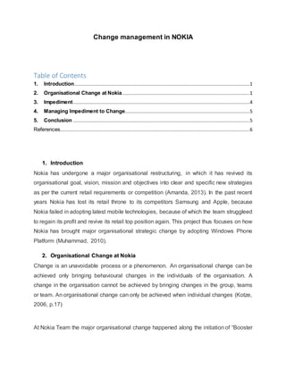 Change management in NOKIA
Table of Contents
1. Introduction.............................................................................................................................1
2. Organisational Change at Nokia...........................................................................................1
3. Impediment..............................................................................................................................4
4. Managing Impediment to Change.........................................................................................5
5. Conclusion ..............................................................................................................................5
References.......................................................................................................................................6
1. Introduction
Nokia has undergone a major organisational restructuring, in which it has revived its
organisational goal, vision, mission and objectives into clear and specific new strategies
as per the current retail requirements or competition (Amanda, 2013). In the past recent
years Nokia has lost its retail throne to its competitors Samsung and Apple, because
Nokia failed in adopting latest mobile technologies, because of which the team struggleed
to regain its profit and revive its retail top position again. This project thus focuses on how
Nokia has brought major organisational strategic change by adopting Windows Phone
Platform (Muhammad, 2010).
2. Organisational Change at Nokia
Change is an unavoidable process or a phenomenon. An organisational change can be
achieved only bringing behavioural changes in the individuals of the organisation. A
change in the organisation cannot be achieved by bringing changes in the group, teams
or team. An organisational change can only be achieved when individual changes (Kotze,
2006, p.17)
At Nokia Team the major organisational change happened along the initiation of “Booster
 