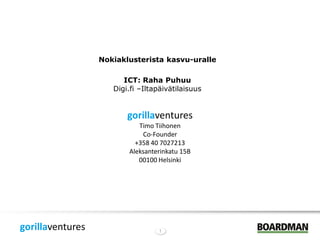 Nokiaklusterista kasvu-uralle

                        ICT: Raha Puhuu
                     Digi.fi –Iltapäivätilaisuus


                         gorillaventures
                            Timo Tiihonen
                             Co-Founder
                           +358 40 7027213
                         Aleksanterinkatu 15B
                            00100 Helsinki




gorillaventures                   1
 